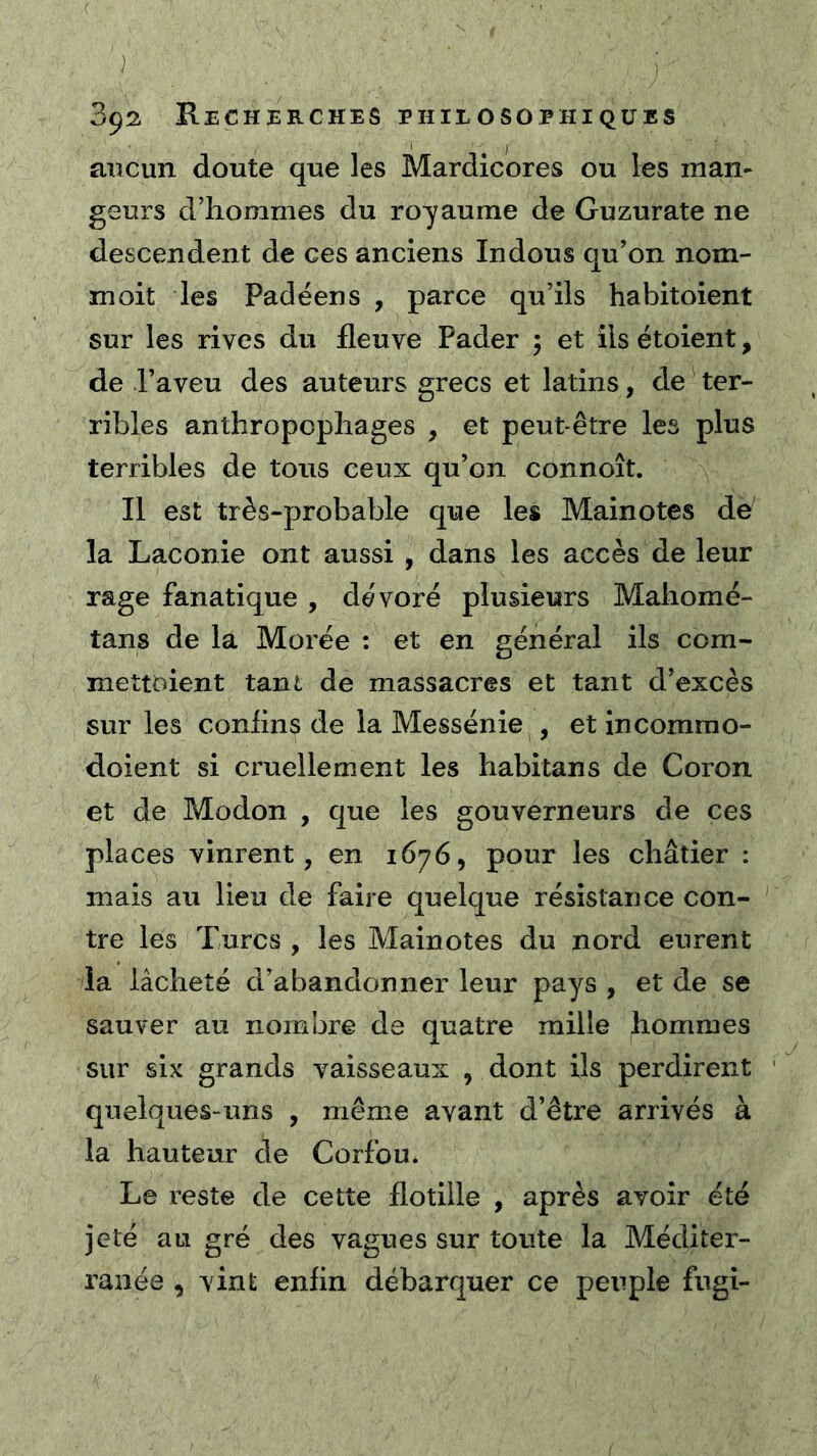 aucun doute que les Mardicores ou les man- geurs d’hommes du royaume de Guzurate ne descendent de ces anciens Indous qu’on nom- moit les Padéens , parce qu’ils habitoient sur les rives du fleuve Pader ; et ils étoient, de l’aveu des auteurs grecs et latins, de ter- ribles anthropophages , et peut-être les plus terribles de tous ceux qu’on connoît. Il est très-probable que les Mainotes de la Laconie ont aussi , dans les accès de leur rage fanatique , dévoré plusieurs Mahomé- tans de la Morée : et en général ils com- mettoient tant de massacres et tant d’excès sur les conhns de la Messénie , et incomrao- doient si cruellement les habitans de Coron et de Modon , que les gouverneurs de ces places vinrent, en 1676, pour les châtier : mais au lieu de faire quelque résistance con- tre les Turcs , les Mainotes du nord eurent la lâcheté d’abandonner leur pays , et de se sauver au nombre de quatre mille hommes sur six grands vaisseaux , dont ils perdirent quelques-uns , même avant d’être arrivés à la hauteur de Corfou. Le reste de cette flotille , après avoir été jeté au gré des vagues sur toute la Méditer- ranée , vint enfin débarquer ce peuple fugi-