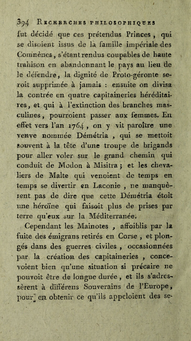 fut décidé que ces prétendus Princes , qui se disoient issus de la famille impériale des Com'nènes, s’étant rendus coupables de haute trahison en abandonnant le pays au lieu de le défendre, la dignité de Prolo-géronte se- roit supprimée à jamais : ensuite on divisa la contrée en quatre capitaineries héréditai- res, et qui à l’extinction des branches mas- culines , pourroient passer aux femmes. En effet vers l’an 1764 , on y vit paroître une venve nommée Déinétria ^ qui se mettoit souvent à la tête d’une troupe de brigands pour aller voler sur le grand chemin qui conduit de Modon à Misitra 5 et les cheva- liers de Malte qui venoient de temps en temps se divertir en Laconie , ne manquè- rent pas de dire que cette Démétria étoît une héroïne qui faisoit plus de prises par terre qu’eux sur la Méditerranée. Cependant les Mainotes , affoiblis par la fuite des émigrans retirés en Corse , et plon- gés dans des guerres civiles , occasionnées par la création des capitaineries , conce- Yoient bien qu’une situation si précaire ne pouvoit être de longue durée, et ils s’adres- sèrent à dïfférens Souverains de l’Europe, pour] en obtenir ce qu’ils appcloient des se-