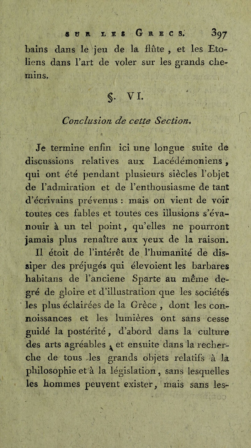 bains dans le jeu de la flûte , et les Eto- liens dans Tart de voler sur les grands che- mins. §. VL Conclusion de cette Section* Je termine enfln ici une longue suite de discussions relatives aux Lacédémoniens , qui ont été pendant plusieurs siècles l’objet de radmiration et de l’enthousiasme de tant d’écrivains prévenus : mais on vient de voir toutes ces fables et toutes ces illusions s’éva- nouir à un tel point, qu’elles ne pourront jamais plus renaîtrè aux yeux de la raison. Il étoit de l’intérêt de l’humanité de dis- siper des préjugés qui élevoient les barbares habitans de l’anciene Sparte au même de- gré de gloire et d’illustration que les sociétés les plus éclairées de la Grèce , dont les con- noissances et les lumières ont sans cesse guidé la postérité, d’abord dans la culture des arts agréables ^ et ensuite dans la recher- che de tous des grands objets relatifs à la philosophie et à la législation, sans lesquelles les hommes peuvent exister, mais sans les-