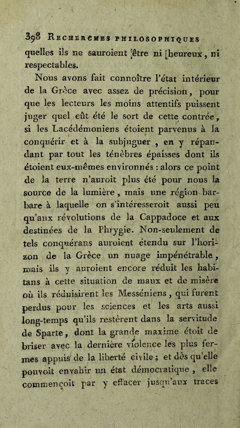quelles ils ne sauroient [être ni [heureux, ni respectables. Nous avons fait connoître l’état intérieur de la Grèce avec assez de précision, pour que les lecteurs les moins attentifs puissent juger quel eût été le sort de cette contrée, si les Lacédémoniens étoient parvenus à la conquérir et à la subjuguer , en y répan- dant par tout les ténèbres épaisses dont ils étoient eux^êmes environnés : alors ce point de la terre njauroit plus été pour nous la source de la lumière , mais une région bar- bare à laquelle on s’intéresseroit aussi peu qu’aux révolutions de la Cappadoce et aux destinées de la Phrygie. Non-seulement de tels conquérans auroient étendu sur l’hori- zon de la Grèce un nuage impénétrable, mais ils y auroient encore réduit les habi- tans à cette situation de maux et de misère où ils réduisirent les Messéniens , qui furent perdus pour les sciences et les arts aussi long-temps qu’ils restèrent dans la servitude de Sparte, dont la grande maxime étoit de briser avec la dernière violence les plus fer- mes appuis de la liberté civile ; et dès qu’elle pouvoit envahir un état démocratique , elle commençoit par y effacer jusqu’aux traces