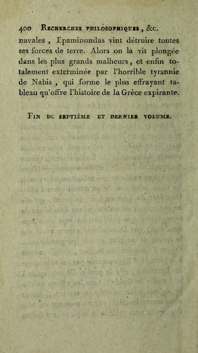 navales , Epamînondas vint détruire toutes ses forces de terre. Alors on la vit plongée dans les plus grands malheurs, et enfin to- talement exterminée par Phorrible tyrannie de Nabis , qui forme le plus effrayant ta- bleau qu’offre l’histoire de la Grèce expirante. Fin du sbptième i ^ ET DEBNIEH VOLUME. /