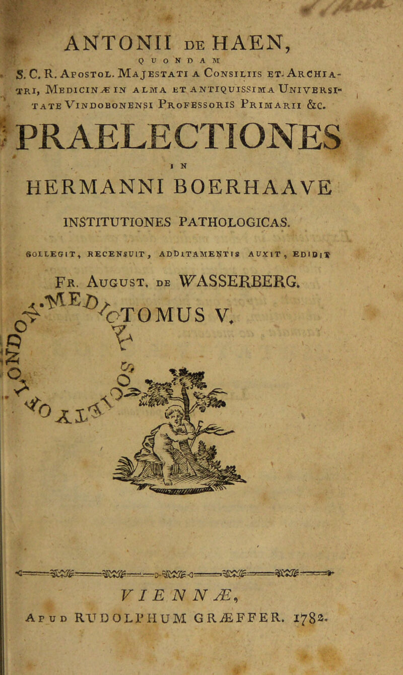 ORO ANTONII deHAEN, QUONDAM ’ S. C, R. AposTor. Majestati a Consiliis etj Archia- tri, Medicina IN alma et antiquissima Universi- tate Vindobonensi Professoris Primarii &c. ; PRAELECTIONES HERMANNIBOERHAAVE' INSTITUTIONES PATHOLOGICAS. SOLLEGIT, RECENSUIT, ADDITAMENTIS AUXIT, EDIDiT Fr. August, de W^ASSERBERG, ^oTOMUS V. V I E N N JE, Apud RXTDOLPHUM GRiEFFER. 1782.