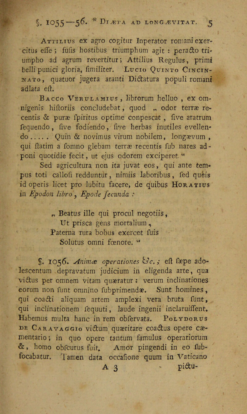 Attilius ex agro cogitur Inperator roniani exer- citus elTe ; fufis hostibus triumphum agit : perado tri- umpho ad agrum revertitur; AttiJius Regulus, primi beJIi puiiici gloria, fimiliter. Lucio Quinto Cincin- nato, quatuor jugera aranti Didatura populi romani adlata eft. Bacco Verulamius , librorum helluo , ex om- nigenis hifloriis concludebat, quod „ odor terrae re- centis & purae fpiritus optime conpescat , five aratrum fequendo, five fodiendo, five herbas inutiles evellen- do Quin & novimus virum nobilem, longaevum , qui flatim a fomno glebam terrae recentis fub nares ad- poni quotidie fecit, ut ejus odorem exciperet. “ Sed agricultura non ita juvat eos, qui ante tem- pus toti callofi redduntdr, nimiis laboribus, fed queis id operis licet pro lubitu facere, de quibus Horatius in Epodon libro'^ Epode fecunda : „ Beatus ille qui procul negotiis, Ut prisca gens mortalium , Paterna rura bobus exercet fuis Solutus omni foenore. ” 1056. AnimcB operationes ; ell faepe ado- lescentum depravatum judicium in eligenda arte, qua vidus per omnem vitam quaeratur : verum inclinationes eorum non funt omnino fubprimendae. Sunt homines, qui coadi aliquam artem amplexi vera bruta funt, qui inclinationem fequuti, laude ingenii inclaruiffent* Habemus multa hanc in rem obfervata. Polydorus DE Caravaggio vidum quaeritare coadus opere cae- mentario; in quo opere tantum famulus operariorum &, homo obfcurus fuit, Amor pingendi in eo flib- focabatur. Tamen data occafione quum in Vaticano A 3 ' pidu-