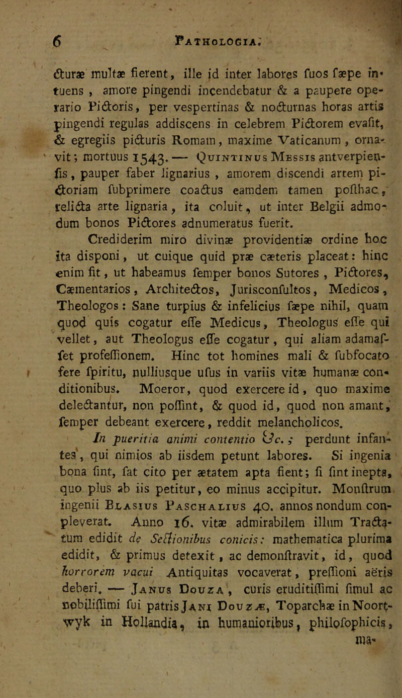 dburae multae fierent, ille id inter labores fuos faepe in» tuens , amore pingendi incendebatur & a paupere ope- rario Pidoris, per vespertinas & nodurnas horas artis pingendi regulas addiscens in celebrem Pidorem evafit, & egregiis piduris Romam, maxime Vaticanum , orna- ' vit; mortuus 1543.— Quintinus Messis antverpieu- fis, pauper faber lignarius , amorem discendi artem pi- doriam fubprimere coadus eamdem tamen poflhac, relida arte lignaria, ita coluit, ut inter Belgii admo- dum bonos Pidores adnumeratus fuerit. Crediderim miro divinae providentiae ordine hoc ita disponi, ut cuique quid prae caeteris placeat: hinc enim fit, ut habeamus femper bonos Sutores , Pidores, Caementarios, Architedos, Jurisconfultos, Medicos, Theologos; Sane turpius & infelicius faepe nihil, quam quod quis cogatur efie Medicus, Theologus efie qui vellet, aut Theologus efie cogatur, qui aliam adamaf- fet profefiionem. Hinc tot homines mali & fubfocato fere fpiritu, nuUiusque ufus in variis vitae humanae con» ditionibus. Moeror, quod exercere id , quo maxime deledantur, non poffint, & quod id, quod non amant, femper debeant exercere, reddit melancholicos. In pueritia animi contentio kJc. ; perdunt infan- tes', qui nimios ab iisdem petunt labores. Si ingenia bona fint, fat cito per aetatem apta fient; fi fintinepta, quo plus ab iis petitur, eo minus accipitur. Monfirum ingenii Blasius Paschaeius 40. annos nondum con- pleverat. Anno 16. vitae admirabilem illum Trada- tum edidit de Se[iionibus conicis: mathematica plurima edidit, & primus detexit, ac demonfiravit, id, quod horrorem vacui Antiquitas vocaverat, preflioni aeris deberi, — Janus Douza , curis eruditiflimi fimul ac nobilifiimi fui patris Jani Douz^, Toparchae in Noort- •wyk in HoUandia, in humanioribus, philofophicis,