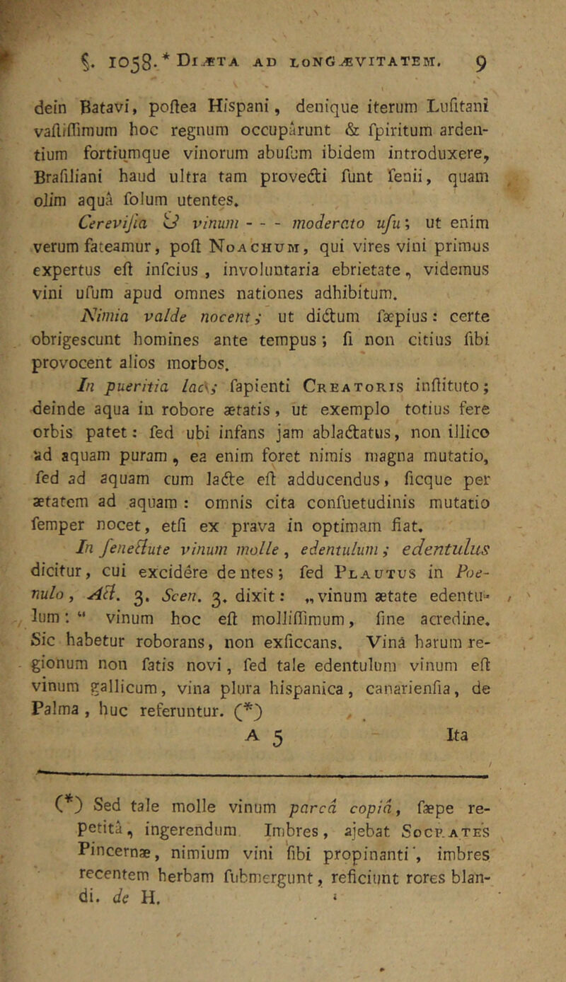 dein Batavi, poflea Hispani, denique iterum Lufitani vafliflimum hoc regnum occuparunt & fpiritum arden- tium fortiumque vinorum abufum ibidem introduxere, BrafiJiani haud ultra tam provedti funt Tenii, quam oJim aqua folum utentes. Cerevijia o vinum moderato ufu; ut enim verum fateamur, pofi Noachum, qui vires vini primus expertus eft infcius , involuntaria ebrietate, videmus vini ufum apud omnes nationes adhibitum. Nimia valde nocenti ut didtum faepius: certe obrigescunt homines ante tempus; fi non citius fibi provocent alios morbos. In pueritia lac\i fapienti Creatoris inftituto; deinde aqua in robore aetatis, ut exemplo totius fere orbis patet: fed ubi infans jam abladtatus, non illico ad aquam puram, ea enim foret nimis magna mutatio, fed ad aquam cum lade efi adducendus, ficque per aetatem ad aquam : omnis cita confuetudinis mutatio femper nocet, etfi ex prava in optimam fiat. In feneSlute vinum molle , edentulum ; edentulus dicitur, cui excidere dentes; fed Plautus in Poe- nulo, Ad. 3. Scen. 3, dixit: „ vinum aetate edentu- lum “ vinum hoc efi molliflimum, fine acredine. Sic habetur roborans, non exficcans. Vina harum re- gionum non fatis novi, fed tale edentulum vinum efi vinum gallicum, vina plura hispanica, canarienfia, de Palma , huc referuntur. A 5 Ita (*) Sed tale molle vinum parca copia, faepe re- petita, ingerendum Imbres, ajebat Socrates Pincernae, nimium vini fibi propinanti, imbres recentem herbam fubmergunt, reficiunt rores blan- di. de U.