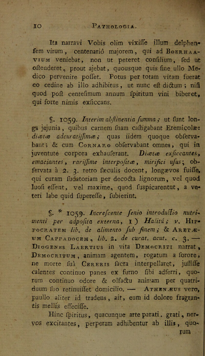 Ita narravi Vobis olim vixifle illum delpben- fem virum , centenario majorem, qui ad Boerhaa- viuM veniebat, non ut peteret confiJium, fed ut oftenderet, prout ajebat, quousque quis fine ullo Me- dico pervenire poflet. Potus per totam vitam fuerat eo ordine ab illo adhibitus, ut nunc eft didum ; nili quod pofl centefimum anuum fpiritura vini biberet, qui forte nimis exficcans. S. 1059, Interim ahjlinetitia fumma; ut funt lon- ga jejunia, quibus carnem fnam cafligabant Eremicolae: dicetce adcuratijjimce; quas iidem quoque obferva- bant; & cum Cornar.o obfervabant omnes, qui ia juventute corpora exhauferant. Dicetce exficcantes, emaciantes, rariffime interpojitce, mirijici ufus; ob- fervata a 2. 3. retro faeculis docent, longaevos fuiffe, qui curam fudatoriam per decoda lignorum, vel quod luofi elTent, vel maxime, quod fuspicarentut, a ve- teri labe quid fupereflTe, fubierint. 1059. Increfcente fenio introdufiio nutri-- menti per adpofita externa, 1} Halitui v. Hip- roCR.ATEM lib^ de alimento fub finem i & Arbt^- UM Cappadocem, lib, 2*. de curat, acut. c. 3.— Diogenes Laertius in vita Democriti narrat, Democritum, animam agentem, rogatum a forore, ne morte fua Cereris facra interpellaret, julTilTc calentes continuo panes ex furno fibi adterri, quo- rum continuo odore & olfadu animam per quatri- duum fuo retinuiffet domicilio, — Athen^us vero, paullo aliter id tradens, ait, eum id dolore fragran- tis mellis effeciffe. Hinc fpiritus, quacunque arte parati. grati, ner- VPS excitantes, perperam adhibentur ab illis, quo- rum