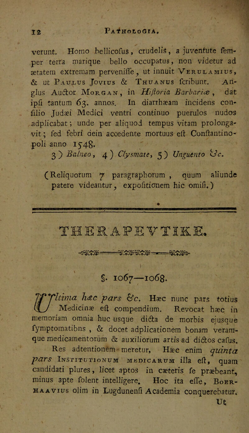 PA'fHor,oGrA. verunt. Homo .hellicofus , crudelis, a juventute fem- per terra marique bello occupatus, non videtur ad setatem extremam pervenifiTe, ut innuit Verulamius, & ut Paux^us Jovius & Thuanus fcribunt. An- glus Audtor M0R.GAN, in Hijloria Barbaries ^ dat ipli tantum 63. annos. In diarrhaeara incidens con- filio Judaei Medici ventri continuo puerulos nudos . adplicabat; unde per aliquod tempus vitam prolonga- vit ; fed febri dein accedente mortuus eft Conftantino- poli anno 1548* Balneo, 4) Clysmate, 5) Unguento Uc. (Reliquorum 7 paragraphorum , quum aliunde patere videantur^ expofitionem hic omifi,) THERAPEVTIKE. k §. 1067—1068. J^*irltima lieRC 'pars Haec nunc pars totius (£_y Medicinae efl: compendium. Revocat haec in memoriam omnia huc usque didta de morbis eiusque fymptomatibns , & docet adplicationem bonam verara- que medicamentorum & auxiliorum artis ad didios cafus. Res adtention^m - meretur. Haec enim quinta pars Institutionum medicarum illa eft, quam candidati plures, licet aptos in caeteris fe praebeant, minus apte folent intelligere. Hoc ita effe, Boer- HAAVius olim in Lugdunenfi Academia conquerebatur. Ut