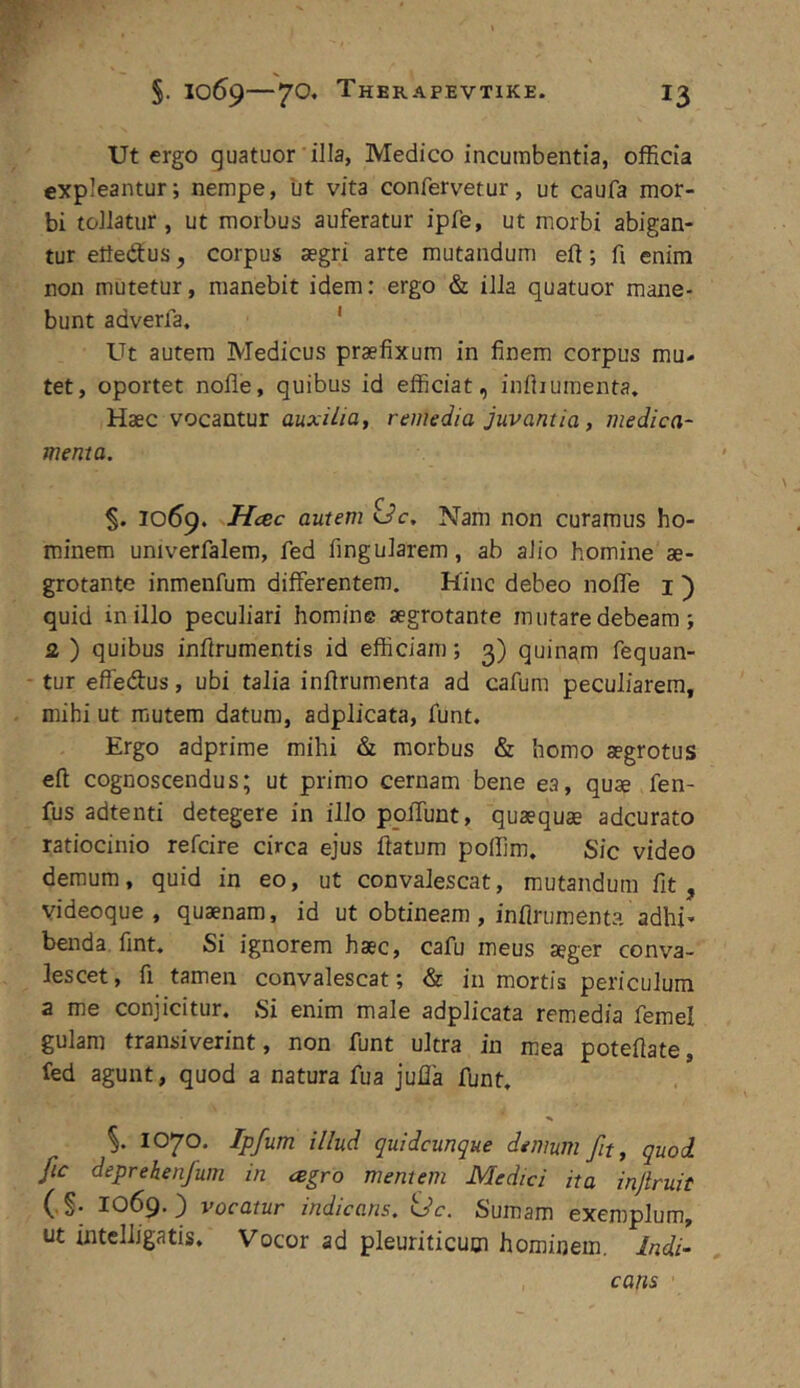 Ut ergo guatuor illa, Medico incumbentia, officia expleantur; nempe, tit vita confervetur, ut caufa mor- bi tollatur, ut morbus auferatur ipfe, ut morbi abigan- tur efteftus, corpus segri arte mutandum eft; fi enim non mutetur, manebit idem: ergo & illa quatuor mane- bunt adverfa. ' Ut autem Medicus praefixum in finem corpus mu- tet, oportet nofle, quibus id efficiat, infiiumenta. Haec vocantur auxilia y remedia juvantia, medica- menta. % 1069. Hcec autem <Jc. Nam non curamus ho- minem univerfalem, fed fingularem, ab alio homine ae- grotante inmenfum differentem. Hinc debeo noffe i ) quid in illo peculiari homine aegrotante mutare debeam ; Q. ) quibus inftrumentis id efficiam; 3) quinam fequan- tur effedus, ubi talia inflrumenta ad cafum peculiarem, mihi ut mutem datum, adplicata, funt. Ergo adprime mihi & morbus & homo aegrotus eft cognoscendus; ut primo cernam bene ea, quae fen- fus adtenti detegere in illo poffunt, quaequae adcurato ratiocinio refcire circa ejus ftatum polfim. Sic video demum, quid in eo, ut convalescat, mutandum fit, videoque , quaenam, id ut obtineam, infiruraenta adhi» benda fint. Si ignorem haec, cafu meus aeger conva- lescet , fi tamen convalescat; & iii mortis periculum a me conjicitur. Si enim male adplicata remedia femel gulam transiverint, non funt ultra in mea poteftate, fed agunt, quod a natura fua julla funt. %. 1070. Ipfum illud quidcunque demum fit, quod fic deprebenfum in agro mentem Medici ita injlruit (.§. 1069.) vocatur indicans, idc. Sumam exemplum, ut intclligatis. Vocor ad pleuriticum hominem, Indi- cans