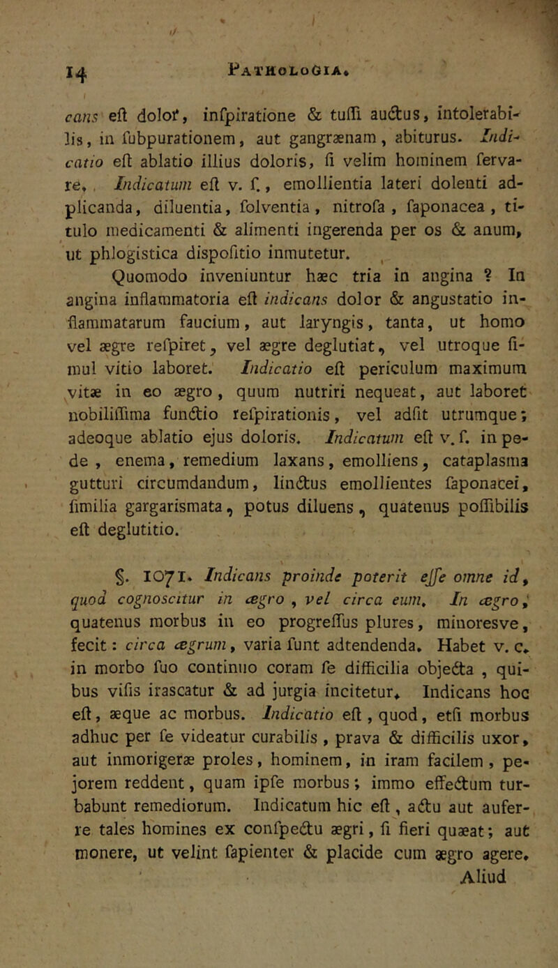 cans eft doloi*, infpiratione & tuITi audtus, intolerabi- lis, ia fubpurationem, aut gangraenam, abiturus. Indi- catio eft ablatio illius doloris, fi velim hominem ferva- re, , Indicatum efi v. f., emollientia lateri dolenti ad- plicanda, diluentia, folventia , nitrofa , faponacea , ti- tulo medicamenti & alimenti ingerenda per os & anum, ut phlogistica dispofitio inmutetur. Quomodo inveniuntur haec tria in angina ? In angina inflammatoria efi indicans dolor & angustatio in- flammatarum faucium , aut laryngis, tanta, ut homo vel aegre refpiret, vel aegre deglutiat, vel utroque fi- mul vitio laboret. Indicatio efi periculum maximum vitae in eo aegro, quum nutriri nequeat, aut laboret uobiliflima fundio reipirationis, vel adfit utrumque; adeoque ablatio ejus doloris. Indicatum efi v. f. in pe- de , enema, remedium laxans, emolliens, cataplasma gutturi circumdandum, lindus emollientes faponacei, fimilia gargarismata , potus diluens, quatenus poflibilis eft deglutitio. %. 1071» Indicans proinde poterit ejfe omne id, quod cognoscitur in cegro , vel circa eum. In cegroi quatenus morbus in eo progreffus plures, miuoresve, fecit: circa agrum, varia funt adtendenda. Habet v. c* in morbo fuo continuo coram fe difficilia objeda , qui- bus vifis irascatur & ad jurgia incitetur* Indicans hoc eft, aeque ac morbus. Indicatio eft , quod, etfi morbus adhuc per fe videatur curabilis , prava & difficilis uxor, aut inmorigerae proles, hominem, in iram facilem , pe- jorem reddent, quam ipfe morbus; immo effedum tur- babunt remediorum. Indicatum hic eft , adu aut aufer- re tales homines ex confpedu aegri, fi fieri quaeat; aut monere, ut velint fapienter & placide cum aegro agere, ■ Aliud