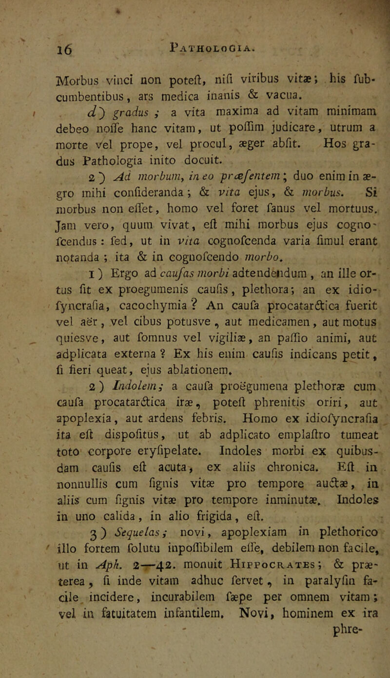 l6 ^ ATHOLOGIA. Morbus vinci non potefl, nifi viribus vitae; his fub- cumbentibus, ars medica inanis & vacua. d') gradus ,■ a vita maxima ad vitam minimam debeo noffe hanc vitam, ut poiTim judicare, utrum a morte vel prope, vel procul, aeger abfit. Hos gra- dus Pathologia inito docuit. 2') Ad morbum, ineo prcefentem\ duo enim in ae- gro mihi confideranda ; & vita ejus, & morbus. Si morbus noneffet, homo vel foret fanus vel mortuus. Jam vero, quum vivat, eil mihi morbus ejus cogno- fcendus: fed, ut in vita cognofcenda varia fimul erant notanda ; ita & in coguofcendo morbo, I ) Ergo ad caufas morbi adtendeiidura , an ille or- tus fit ex proegumenis caufis, plethora; an ex idio- fyncrafia, cacochymia ? An caufa procatardica fuerit vel aer, vel cibus potusve , aut medicamen, aut motus quiesve, aut fomnus vel vigiliae, an paffio animi, aut adplicata externa ? Ex his enim caufis indicans petit, fi fieri queat, eius ablationem. 2) Indolem, a caufa proegumena plethorae cum caufa procatardica irae, poteft phrenitis oriri, aut apoplexia, aut ardens febris. Homo ex idiofyncrafia ita eft dispofitus, ut ab adplicato emplafiro tumeat toto corpore eryfipelate. Indoles morbi ex quibus- dam caufis eft acuta, ex aliis chronica. Eft in nonnullis cum fignis vitae pro tempore audae, in aliis cum fignis vitae pro tempore inminutae. Indoles in uno calida, in alio frigida, eft. 3) Sequelas; novi, apoplexiam in plethorico ' illo fortem folutu inpoflibilem elfe, debilem non facile, ut in Aph. 2-r42. monuit Hippocrates; & prae- terea , fi inde vitam adhuc fervet, in paralyfin fa- cile, incidere, incurabilem faepe per omnem vitam; vel in fatuitatem infantilem. Novi, hominem ex ira phre-