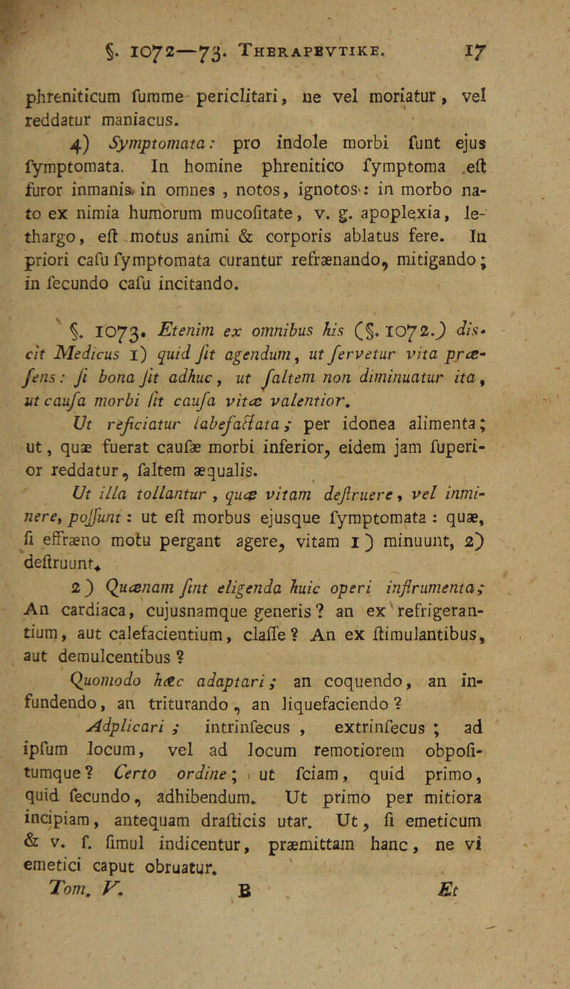 §. 1072 73* Therapbvtike. ir phreniticum furame periclitari, ne vel moriatur, vel reddatur maniacus. 4) Symptomata: pro indole morbi funt ejus fymptomata. In homine phrenitico fymptoma .eft furor inmanis. in omnes , notos, ignotos-: in morbo na- to ex nimia humorum mucofitate, v. g. apoplexia, le- thargo, eft .motus animi & corporis ablatus fere. Ia priori cafu fymptomata curantur refraenando, mitigando; in fecundo cafu incitando. §. 1073. Etenim ex omnibus his (§. 1072.J dis- cit Medicus i) quid Jit agendum^ ut fervetur vita prce- fens: fi bona Jit adhuc, ut faltem non diminuatur ita, ut caufa morbi fit caufa vitee valentior^ Ut reficiatur labefaHata; per idonea alimenta; ut, quae fuerat caufae morbi inferior, eidem jam fuperi- or reddatur, faltem aequalis. Ut illa tollantur , quee vitam defruere, vel inmi- nere, pojfunt: ut eft morbus ejusque fymptomata : quae, fi effraeno motu pergant agere, vitam i) minuunt, 2) deftruunt* 2) Quesnam fint eligenda huic operi inflrumenta; An cardiaca, cujusnamque generis? an ex refrigeran- tium, aut calefacientium, claffe? An ex ftimulantibus, aut demulcentibus ? Quomodo h<tc adaptari; an coquendo, an in- fundendo , an triturando, an liquefaciendo ? Adplicari ; intrinfecus , extrinfecus ; ad ipfum locum, vel ad locum remotiorem obpofi- tumque ? Certo ordine; ■ ut fciam, quid primo, quid fecundo, adhibendum* Ut primo per mitiora incipiam, antequam drafticis utar. Ut, fi emeticum & V. f. fimul indicentur, praemittam hanc, ne vi emetici caput obruatur. Tom, V, ^ B Et