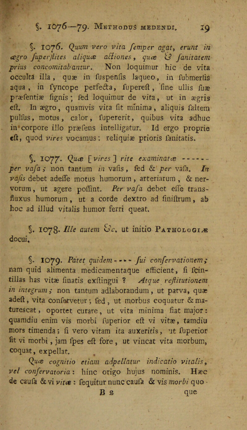 1075. Q«h/?7 Vero vita femper agaty erunt in agro fuperjiites aliqua asiones, qua <3 fanitatem prius concomitabantur. Non loquimur hic de vita occulta illa, quae in fuspenfis laqueo, in fubmerlis aqua , in fyncope perfecta, fupereft , 'fine ullis fuse praefentiae fignis ; fed loquimur de vita, ut in aegris elt. In aegro, quamvis vita fit minima, aliquis faltem pulfus, motus, calor, fupererit, quibus vita adhuc in‘corpore illo praefens intelligatur. Id ergo proprie eft, quod vires vocamus: reliquiae prioris fanitatis. 1077* [ vires ] rite examinata - per vafa i non tantum in vafis , fed &'per vafa. In vajis debet adefle motus humorum , arteriarum , & ner- vorum, ut agere poflint. Per vafa debet effe trans- fiuxus humorum, ut a corde dextro ad finifirum, ab hoc ad illud vitalis humor ferri queat. §. 1078* Ille autem <Sc, ut initio Pathodogi^ docui, 1079. Patet quidem- fui confervationem; nara quid alimenta medicamentaque efhcient, fi fcin- tillas has vitae fmatis exftingui ? Atque refiitutioneni in integrum,- non tantum adlaborandum, ut parva, quae adeft, vita confervetur •, fed , ut morbus coquatur & ma- turescat , oportet curare, ut vita minima fiat major: quaradiu enim vis morbi fuperior eft vi vitae, tamdiu mors timenda; fi vero vitam ita auxeritis, ut fuperior fit vi morbi, jam fpes eft fore, ut vincat vita morbum, coquat, expellat, (^ua cognitio etiam adpellatur indicatio vitalis, vel confervatoria: hinc origo hujus nominis. Haec de caufa & vi vita ; fequitur nunc caufa & vis morbi quo • B a que