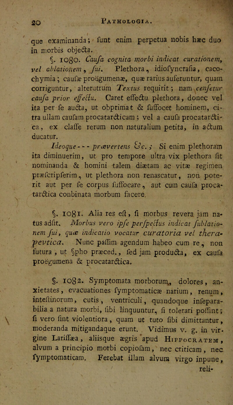 que examinanda; funt enim perpetua nobis haec duo in morbis objeda. 1080. Caufa cognita morbi indicat curatione vel ablationem y fui. Plethora, idiofyncrafia, caco- chymia; caufae proegumenae, quae rarius auferuntur, quam corriguntur, alterutrum requirit; nam cenfetur caufa prior effe^u. Caret effedtu. plethora, donec vel ita per fe audta, ut obprimat & fuifocet hominem, ci- tra ullam caufam procatardicam ; vel a caufa procatardi- ca, ex claffe rerum non naturalium petita, in adum ducatur. Ideoque prcevertens idc. ; Si enim plethoram ita diminuerim, ut pro tempore ultra vix plethora fit nominanda & homini talem diaetam ac vitae regimen praefcripferim, ut plethora non renascatur, non pote- rit aut per fe corpus fufFocare, aut cura caufa proca- tardica conbinata morbum facere. 1081- Alia res eft, fi morbus revera jam na- tus adfit. Morbus vero ipfe perfpelius indicat fublatio- nem fui, quce indicatio vocatur curatoria vel thera- -pevtica. Nunc paffim agendum habeo cum re, non futura , ut §pho praeced,, fed jam produda, ex caufa proegumena & procatardica. §. 1082. Symptomata morborum^ dolores, an- xietates, evacuationes fymptoraaticse narium, renum, intefiinorum, cutis, ventriculi, quandoque infepara- bilia a natura morbi, fibi linquuntur, fi tolerari polfint; fi vero fint violentiora, quam ut tuto fibi dimittantur, moderanda mitigandaque erunt. Vidimus v. g. in vir. gine LarilTaea, aliisque sgris‘apud Hippocratkm , alvum a principio morbi copiofam, nec criticam, nec fymptomaticam. Ferebat illam alvum virgo inpune, reli-