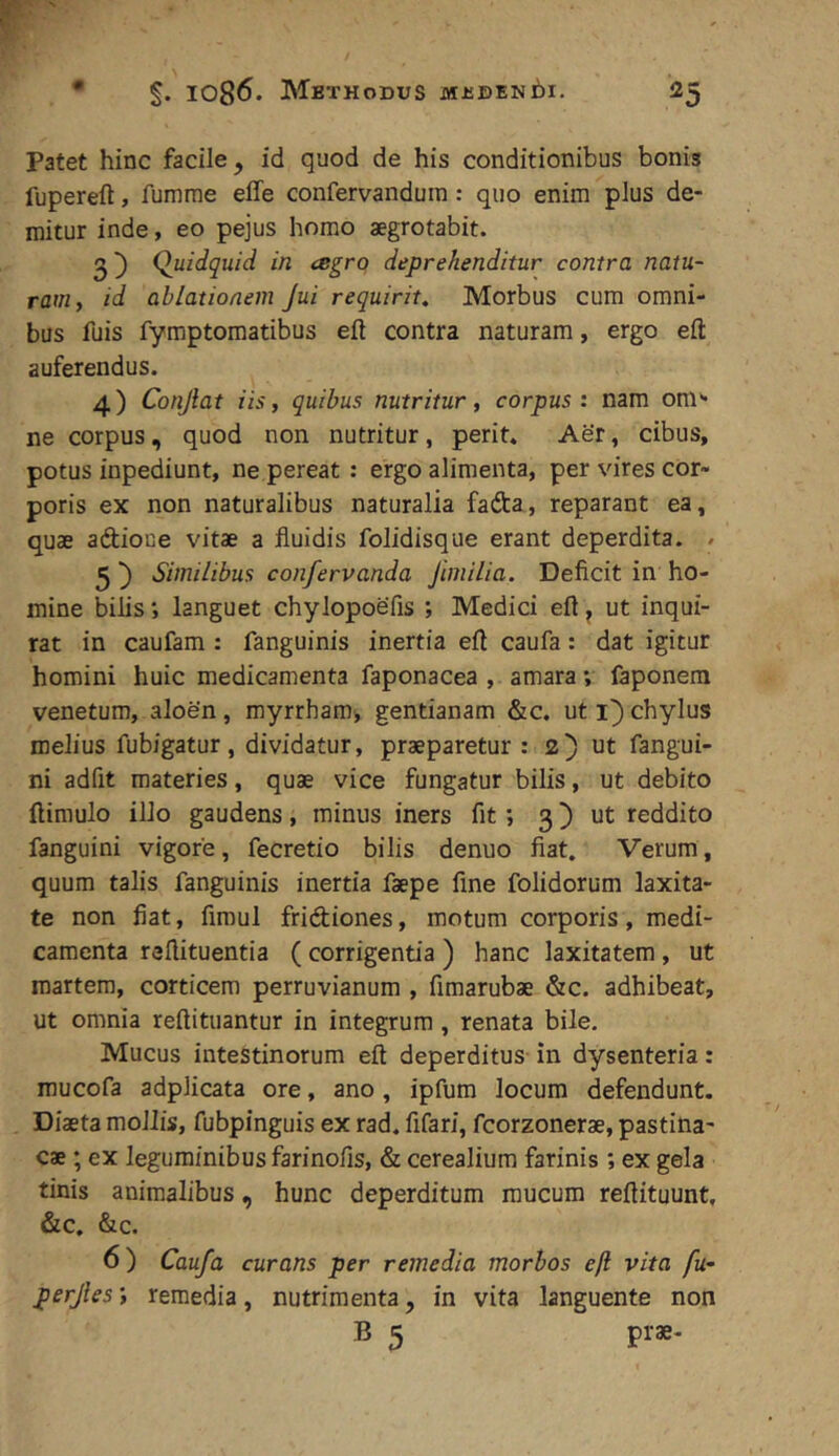 Patet hinc facile^ id quod de his conditionibus bonis fupereft, fumrae effe confervanduin: quo enim plus de- mitur inde, eo pejus homo aegrotabit. 2') Quidquid in csgrq deprehenditur contra natu- ram y id ablationem Jui requirit. Morbus cum omni- bus fuis fymptomatibus eft contra naturam, ergo eft: auferendus. 4) Conjlat iis, quibus nutritur, corpus: nam oni'- ne corpus, quod non nutritur, perit. Aer, cibus, potus inpediunt, ne pereat : ergo alimenta, per vires cor- poris ex non naturalibus naturalia fafta, reparant ea, quae aftioce vitae a fluidis folidisque erant deperdita. / 5 ^ Similibus confervanda Jimilia. Deficit in ho- mine bilis •, languet chylopoefis ; Medici eft ^ ut inqui- rat in caufam : fanguinis inertia eft caufa: dat igitur homini huic medicamenta faponacea , amara v faponera venetum, aloen, myrrham, gentianam &c. ut i) chylus melius fubigatur, dividatur, praeparetur : 2) ut fangui- ni adfit materies, quae vice fungatur bilis, ut debito ftimulo illo gaudens, minus iners fit *, 3) ut reddito fanguini vigore, fecretio bilis denuo fiat. Verum, quum talis fanguinis inertia faepe fine folidorum laxita- te non fiat, fimul fridiones, motum corporis, medi- camenta reftituentia ( corrigentia ) hanc laxitatem, ut martem, corticem perruvianum , fimarubae &c. adhibeat, ut omnia reftituantur in integrum, renata bile. Mucus intestinorum eft deperditus in dysenteria: mucofa adplicata ore, ano, ipfum locum defendunt. Diaeta mollis, fubpinguis ex rad. fifari, fcorzonerae, pastina- cae ; ex leguminibusfarinofis, & cerealium farinis ; ex gela tinis animalibus, hunc deperditum mucum reftituunt. &c. &c. 6) Caufa curans per remedia morbos eft vita fu- perjles *, remedia, nutrimenta, in vita languente non B 5 prae-