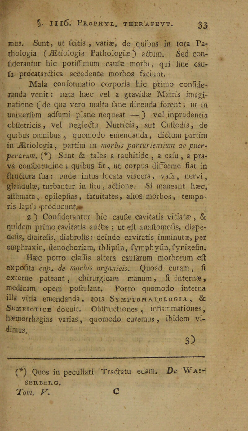 IIl6. r.ROPHYI,. THERAPEVT. 33 mus. Sunt, ut fcitis , variae, de quibus in tota Pa- thologia (^EtioJogia Pathologiae) adtum. Sed con- fiderantur hic potiflimum caufae morbi, qui fine cau- fa procatarctica accedente morbos faciunt. Mala conformatio corporis hic primo confide- randa venit: nata haec vel a gravidae Matris imagi- natione Q de qua vero multa fane dicenda forent; ut in univerfum adfumi plane nequeat —} vel inprudentia obfietricis, vel negledtu Nutricis, aut Cuftodis, de quibus omnibus , quomodo emendanda, didum partim in iEtiologia, partim in morbis parturientium ac puer- perarum. (*) Sunt & tales a rachitide , a cafu , a pra- va confuetudiue •, quibus fit, ut corpus difforme fiat in ftrudura fua; unde intus locata viscera, vafa, nervi, glandulae, turbantur in fitu, adione. Si maneant haec, allhraata, epilepfias, fatuitates, alios morbos, tempo- ris Japlu -producunt.»- 2 ) Confiderantur hic caufae cavitatis vitiatse , & quidem primo cavitatis audae •, ut eft anaftomofis, diape- defis, diairefis, diabrofis: deinde cavitatis inminutae, per emphraxin, ilenochoriam, thlipfin, fymphyfin,fynizefin. Haec porro clallis altera caufarum morborum efl: expofita cap^ de morbis organicis. Quoad curam , fi externe pateant, chirurgicam manum, fi internae, medicam opem pofiulant. Porro quomodo interna illa vitia emendanda, tota SYHPToMAT.oLoGra , & SeMEioTicE docuit. Obftrudiones, inflammationes, haemorrhagias varias, quomodo curemus, ibidem vi- ' dinius. 3) Quos in peculiari Tradatu edam. De \V as- serberg. Tom. V. C