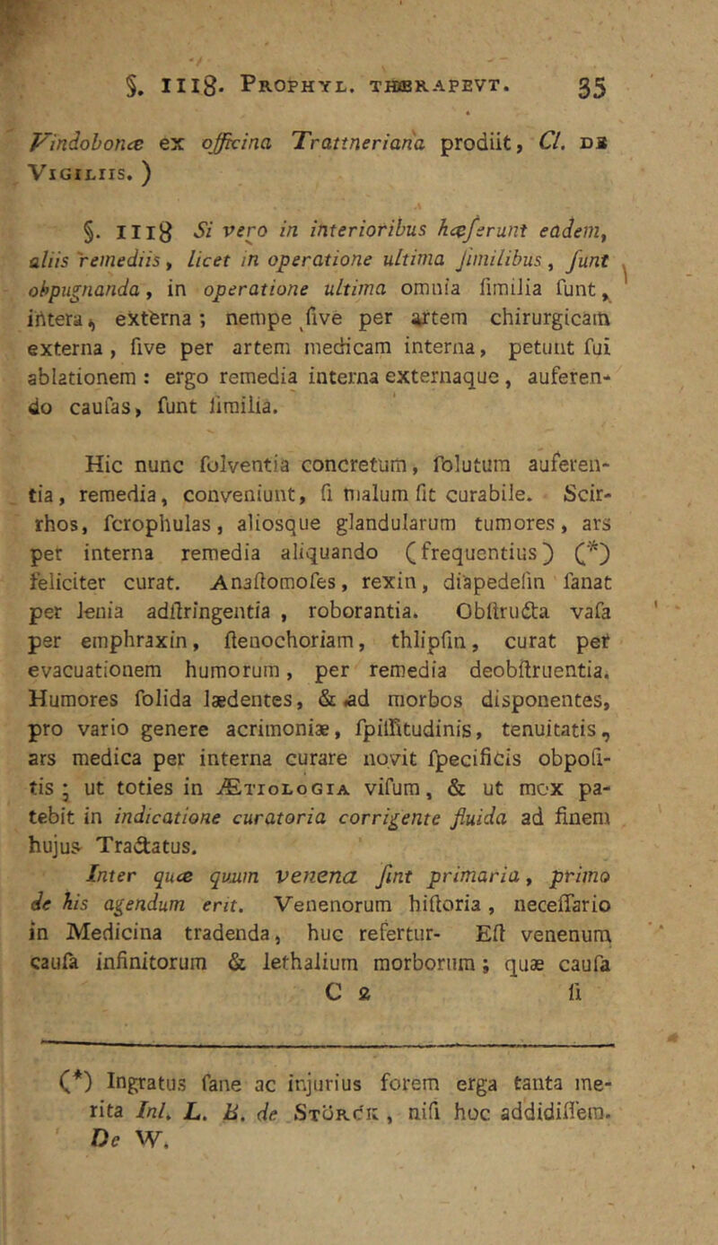 Vindohoncs ex officina Trattneriatia prodiit, Cl. db Vigiliis. ) §. IIl8 vero in interioribus h<^fsrunt eadem, aliis remediis, licet in operatione ultima Jhnilibus, funt ohpugnanda, in operatione ultima omnia limiJia funt ^ irttera i, extferna ; nempe /ive per ^tem chirurgicam externa, five per artem medicam interna, petunt fui ablationem : ergo remedia interna externaque, auferen-» do caufas, funt lirailia. Hic nunc folventia concretum, folutura auferen- tia, remedia, conveniunt, fi malum fit curabile. Scir- rhos, fcrophulas, aliosque glandularum tumores, ars per interna remedia aliquando (frequentius) feliciter curat. Anaflomofes, rexin, diapedefin fanat per lenia adllringentia , roborantia. Oblirudta vafa per emphraxin, ftenochoriam, thlipfin, curat pef evacuationem humorum, per remedia deobftruentia. Humores folida laedentes, & «ad morbos disponentes, pro vario genere acrimoniae, fpiiritudinis, tenuitatis, ars medica per interna curare novit fpecificis obpoli- tis ; ut toties in .ffixioLoGiA vifum, & ut mox pa- tebit in indicatione curatoria corridente fluida ad finem hujus- TraSatus. Inter quce qviim venena fint primaria, primo de his agendum erit. Venenorum hiftoria, neceffario in Medicina tradenda, huc refertur- Efi venenum caula infinitorum & lethalium morborum; quae caufa C 9. fi (*) (*) Ingratus fane ac injurius forem erga tanta me- rita InL L. E, de Storcic , nifi hoc addidiflera. De W.