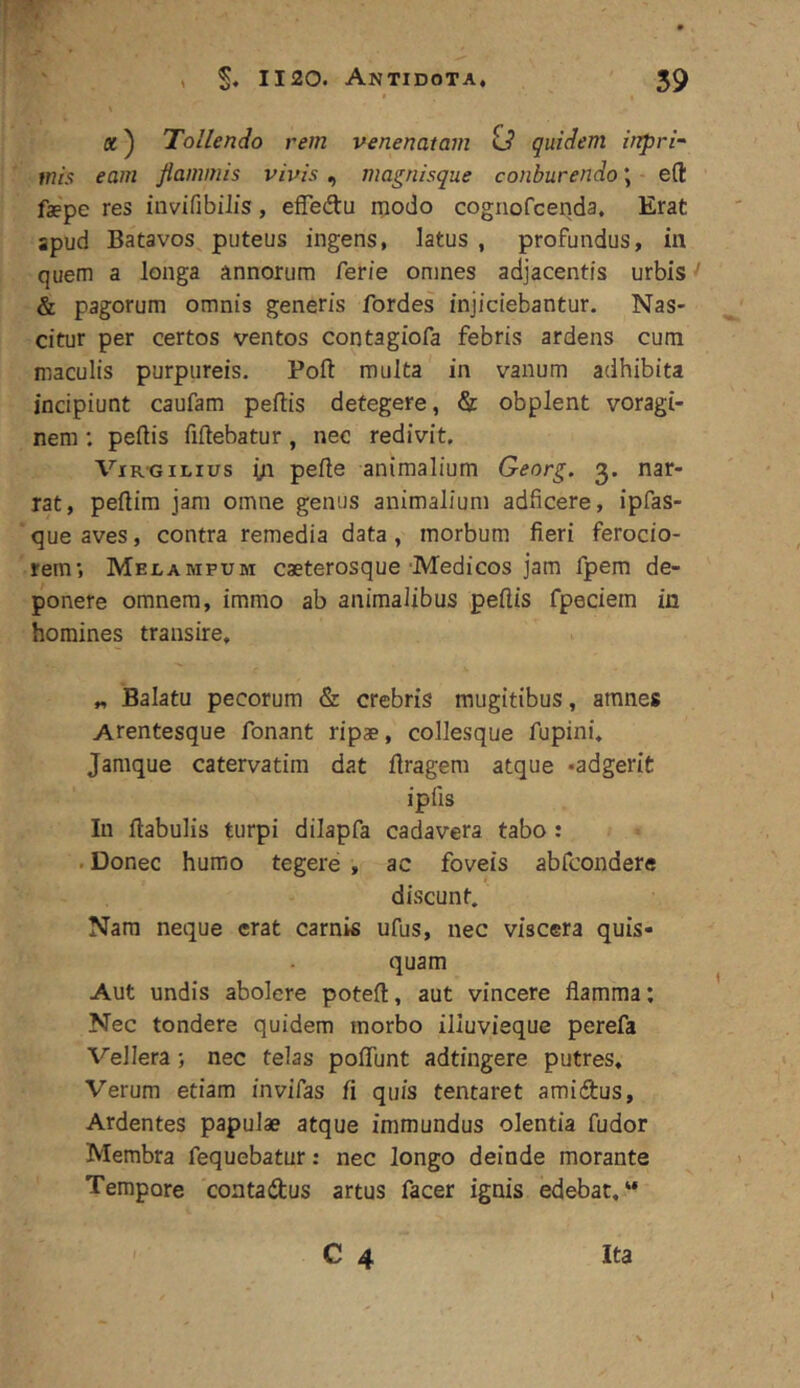 , S* 1120. Antidota, 59 «) Tollendo rem venenatam id quidem ittpri~ mis eam flammis vivis ^ magnisque conburendo \ e(l faepe res iiivifibilis, efledu niodo cognofcenda. Erat apud Batavos puteus ingens, latus , profundus, in quem a longa annorum ferie omnes adjacentis urbis ' & pagorum omnis generis fordes injiciebantur. Nas- citur per certos ventos contagiofa febris ardens cum maculis purpureis. Poft multa in vanum adhibita incipiunt caufam peftis detegere, & obplent voragi- nem ; peftis fiftebatur, nec redivit. ViRGILIUS yi pelle animalium Georg. 3, nar- rat, pellim jam omne genus animalium adficere, ipfas- que aves, contra remedia data, morbum fieri ferocio- rem; Melampum caeterosque'Medicos jam fpem de- ponere omnem, immo ab animalibus pellis fpeciem in homines transire. „ Balatu pecorum & crebris mugitibus, amnes Arentesque fonant ripae, collesque fupini. Jamque catervatim dat llragera atque -adgerit ipfis In llabulis turpi dilapfa cadavera tabo : . Donec humo tegere , ac foveis abfcondere discunt. Nam neque erat carnis ufus, nec viscera quis- quam Aut undis abolere potell, aut vincere flamma: Nec tondere quidem morbo illuvieque perefa Vellera; nec telas polTunt adtingere putres. Verum etiam invifas fi quis tentaret amidlus. Ardentes papulae atque immundus olentia fudor Membra fequebatur: nec longo deinde morante Tempore coatadus artus facer ignis edebat, “