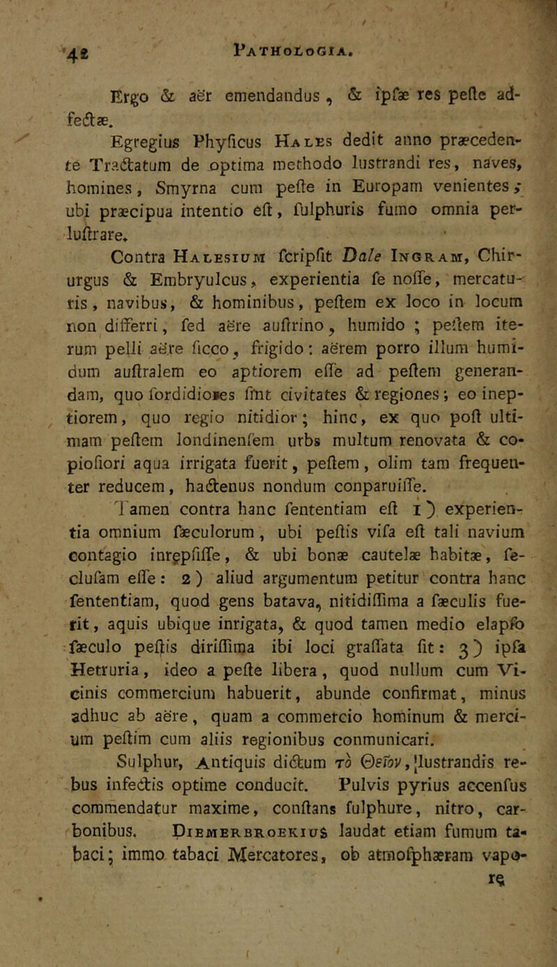 '4* Ergo & aer emendandus , & ipfae res pede ad- feftse. Egregius Phyficus Hales dedit anno praeceden- te Tractatum de optima methodo lustrandi res, naves, homines, Smyrna cum pede in Europam venientes ,• ubi praecipua intentio eft, fulphuris fumo omnia per- ludrare. Contra Halesium fcripfit Dale Inoram, Chir- urgus & Embryulcus, experientia fe noffe, mercatu- ris , navibus, & hominibus, pedem ex loco in locum non differri, fed aere audrino, humido ; pedem ite- rum pelli aere dcco, frigido: aerem porro illum humi- dum audralem eo aptiorem ede ad pedem generan- dam, quo fordidio»es fhit civitates & regiones eo inep- tiorem , quo regio nitidior; hinc, ex quo pod ulti- mam pedem londinenfem urbs multum renovata & co- piofiori aqua irrigata fuerit, pedem, olim tam frequen- ter reducem, hadtenus nondum conparuiiTe. Tamen contra hanc fententiam ed i ^ experien- tia omnium faeculorum, ubi pedis vifa ed tali navium contagio inrgpdde, & ubi bonae cautelae habitae, fe- clufam ede: 2) aliud argumentum petitur contra hanc fententiam, quod gens batava, nitididima a faeculis fue- rit , aquis ubique inrigata, & quod tamen medio elapfo faeculo pedis diridiraa ibi loci gradata fit: 3) ipfa Hetruria, ideo a pede libera, quod nullum cum Vi- cinis commercium habuerit, abunde confirmat, minus adhuc ab aere, quam a commercio hominum & merci- um pedim cura aliis regionibus conmunicari. Sulphur, Antiquis didfeum ro ©sfov, [lustrandis re- bus infectis optime conducit. Pulvis pyrius accenfus commendatur maxime, condans fulphure, nitro, car- bonibus. DiemerbroekiuS laudat etiam fumum ta- baci; immo tabaci Mercatores, ob atmofphaeram vapo- ra