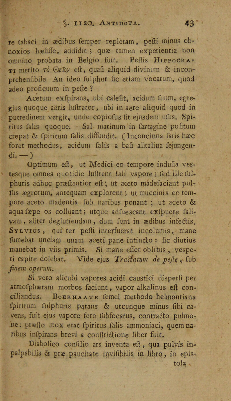 re tabaci in sedibus femper repletam, pefti minus ob- noxios hsefille, addidit ; quse tamen experientia non omnino probata in Belgio fuit. Pellis Hippocrat Ti merito ro QeTov ell, quafi aliquid divinum & incon- prehenlibile An ideo fulphur fic etiam vocatum, quod adeo proficuum in pelle ? Acetum exfpirans, ubi calefit, acidum fuum, egre- gius quoque aeris lullrator, ubi in aere aliquid quod in putredinem vergit, unde copiofus fit ejusdem ufus. Spi- ritus falis quoque. Sal marinum in lartagine pofitum crepat fpiritum falis diffundit. (Inconcinna fatis haec foret methodus, acidum falis a bafi alkalina fejungerir di.—) Optimum efl, ut IVTedici eo tempore indufia ves- tesque omnes quotidie lullrent tali vapore; fedilleful- phuris adhuc praellantior eft; ut aceto madefaciant pul- lus aegrorum, antequam explorent; qt muccinia eo tem- pore aceto madentia fub naribus ponant ; ut aceto & aquafaepe os colluant; utque adfuescant exfpuere fali- yam, aliter deglutiendam, dura funt in aedibus infedis. Sylvius , qui ter pelli interfuerat incolumis, mane fumebat unciam unam aceti pane intindo : fic diutius manebat in viis primis. Si mane eflet oblitus , vespe- ri capite dolebat. Vide ejus Tra^iatum de pejle ,■ fub ^nem operum. Si vero alicubi vapores acidi caustici disperfi per atmofphaeram morbos faciunt, vapor alkalinus efi con- ciliandus. BoERHAAve femel methodo helmontiana fpiritum fulphuris parans & utcunque minus fibi ca- vens, fuit ei'js vapore fero fubfocatus, contrado pulmo- ne ; praelio mox erat fpiritus falis ammouiaci, quem na- ribus infpirans brevi a conflridione liber fuit. Diabolico confilio ars inventa ell, qua pulvis in- palpabilis & prae paucitate invifibili^ in libro, in epis-