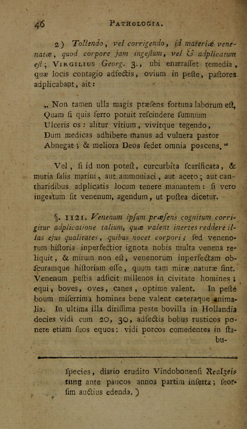 2 ) Tollendo, vel corrigendo, id maieriai vene- nat ce, quod corpore jam ingejlum^ vel o adplicatum eji', ViRGiLius Georg. 3., ubi enarraffet remedia, quae locis contagio adfedis, ovium in pefte, pallores adplicabapt, ait: „ Non tamen ulla magis praefens fortuna laborum eft, Quam fi quis ferro potuit refcindere fumnium Ulceris os: alitur vitium, vivitque tegendo. Dum medicas adhibere manus ad vulnera pastor Abnegat; & meliora Deos fedet omnia poscens» “ Vel, fi id non potell, curcurbita fcarificata, & muria falis marini, aut ammoniaci, aut aceto ; aut can- tharidibus adpiicatis locum tenere manantem: fi vero ingestum fit venenum, agendum, ut poftea dicetur. II2[. Venenum ipfum prcefens cognitum corri- gitur adplicatione talium^ quce valent inertes reddere il- las ejus qualitates, quibus nocet corpori i fed veneno- rum hiftoria inperfedior ignota nobis multa venena re» liquit, &L mirum non eft, venenorum inperfedam ob- fcuramque hiftoriam effe, quum tam mirae naturae fint. Venenum peftis adficit millenos in civitate homines ; equi» boves, oves, canes , optime valent. In pede boum miferrima homines bene valent caeteraque -anima- lia. In ultima illa diriffima peste bovilla in HoUandia decies vidi cum 20, 30, adfedis bobus rusticos po- nere etiam fuos equos: vidi porcos comedentes in lla- bu- fpecies, diario erudito Vindobonenfi tiing ante paucos annos partLm inferta; feof* fim audius edenda, h