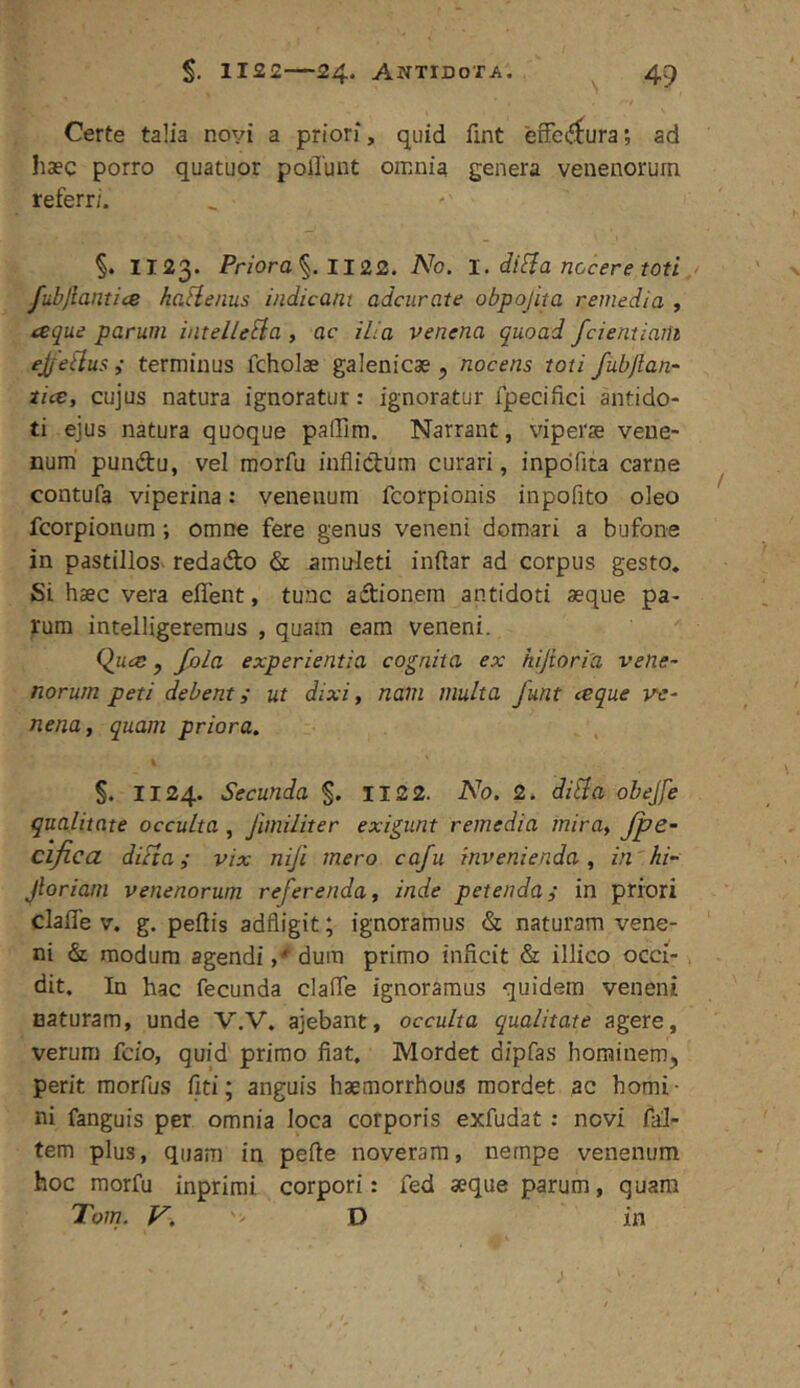 1122—24* Antidota. ^ 4^ Certe talia novi a priori, quid fint effectura; ad haec porro quatuor poliunt omnia genera venenorum referri. §. 1123. Priora%.ll22. No. I. di^a nocere toti fubjlantice hafienus indicant adcurate obpojita remedia , tseque parum intelleSia , ac ilia venena quoad fcientiaiU ejf eilus ,• terminus fcholae galenicae, nocens toti fubjtan- tice, cujus natura ignoratur: ignoratur fpecifici antido- ti ejus natura quoque palTim. Narrant, viperae vene- num pundu, vel morfu inflictum curari, inpdfita carne contufa viperina: venenum fcorpionis inpofito oleo fcorpionum; omne fere genus veneni domari a bufone in pastillos- redado & amuleti inftar ad corpus gesto. Si haec vera effeiit, tunc adionem antidoti aeque pa- rum intelligeremus , quam eam veneni. Quce y fola experientia cognita ex kijioriU vene- norum peti debenti ut dixi, nam multa Junt ceque ve- nena, quam priora. §. 1124. Secunda §. II22. No. 2. di^a obejfe qualitate occulta , Jimiliter exigunt remedia inira, Jpe- cifica diFia i vix niji mero cafu invenienda, in'hi- Jloriam venenorum referenda, inde petenda i in priori claflTe V. g. peltis adfligit; ignoramus & naturam vene- ni & modum agendi ,* dum primo inficit & illico occi- dit. In hac fecunda clafle ignoramus quidem veneni naturam, unde V.V. ajebant, occulta qualitate agere, verum fcio, quid primo fiat. Mordet dipfas hominem, perit morfus liti; anguis haemorrhous mordet ac homi- ni fanguis per omnia loca corporis exfudat : novi fal- tem plus, quam in pelle noveram, nempe venenum hoc morfu inprirai corpori: fed aeque parum, quam