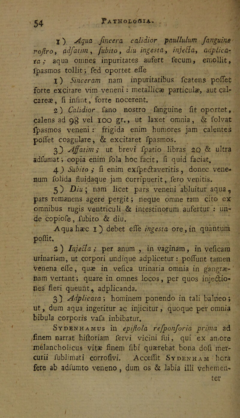 I) Aqua fincera calidior pauUulum /anguine rqjlro, (idfatim, fubito, diu ingesta y injelia, adj)lica- taaqua omnes inpuritates aufert fecum t emollit, Ipasmos tollit •, fed oportet elfe 1) Sinceram nam inpuritatibus fcatens poffet forte excitare vim veneni: metallicae particulae, aut cal- careae, fi infint, forte nocerent. 2) Calidior fano nostro fanguine fit oportet, calens ad 98 vel lOO gr., ut laxet omnia, & folvat fpasmos veneni: frigida enim humores jam calentes polTet coagulare, & excitaret fpasmos. 3) Affatim; ut brevi fpatio libras 20 & ultra adfumati copia enim fola hoc facit, fi quid faciat, 4^ Subito; fi enim exfpedfaveritis, donec vene- num folida fiuidaque jam corripuerit, fero venitis. 5 j) Diu; nam licet pars veneni abluitur aqua, pars remanens agere pergit; neque omne tam cito ex omnibus rugis ventriculi & intestinorum aufertur : un- de copiofe, fubito & diu. Aqua haec l) debet elTe ingesta ore, in quantum poffit, 2 ) InjeHa ; per anum , in vaginam , in veficara urinariam, ut corpori undique adplicetur; poflunt tamen venena effe, quae in vefica urinaria omnia in gangrae- nam vertant; quare in omnes locos, per quos injectio- nes fieri queunt, adplicanda. 3) Adplicata’, hominem ponendo in tali balneo; ut, dura aqua ingeritur ac injicitur, quoque per omnia bibula corporis vafa inbibatur, Sydbnhamus in epijlola refponforia prima ad finem narrat hiftoriam fervi vicini fui, qui ex aniore melancholicus vitae finem fibi quaerebat bona dofi mer- curii fublimati corrofivi. Acceffit Sydenham hora fere ab adfumto veneno, dum os & labia illi vehemen- ter