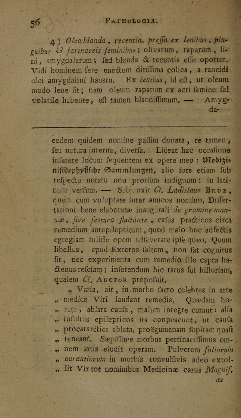 \ '4 ) Olea blanda , recentia, prejfa ex lenibus , pin~ quibus id farinaceis feminibus *, olivarum , raparum , li- ni , amygdalarum; fed blanda & recentia efle oportet. Vidi hominem fere enedum dirilTima colica , a rancidi olei amygdalini haustu. Ex lenibus, id eft, ut oleum modo lene lit; nara oleum raparum ex acri femine fal volatile habente, eft tamen blandiffimum, —Amyg- da- codera quidem nomine paffim donata, re tamen, feu natura interna, diverfa. Liceat hac occaiione inferere locum fequentem ex opere meo : nifc^/p^pftfc^e alio fors etiam fub refpedtu notatu non prorfum indignum : in lati- num verfum. — Subjunxit 67. Ladislaus Br.uz, quem cum voluptate inter amicos nomino, DilTer- tationi bene elaboratae inaugurali de gramine man- na, five festuca fluitante , cafus pradicos circa remedium antep/Iepticurn , quod malo hoc adfedis egregiam tuliffe opem adfeverare ipfe queo. Quum libellus, apud -Exteros faltem , non fat cognitus fit, nec experimenta cum remedio illo capta ha- ftenus refciarp ; inferendum hic ratus fui hifloriam, (qualem 67. Auctor propofuit. Vatia, ait, in morbo facro celebres, in arte „ medica Viri laudant remedia. Quaedam ho- „ rum , ablata caufa , malum integre curant: alia „ infultus epilepticos ita conpescunt, ut caufa „ procatardlica ablata, proegumenam fopitam quali „ teneant. Saepiflime morbus pertinacilTimus om- „ nem artis eludit operam. Pulverem foliorum „ aurantiorum in morbis convulfivis adeo extol- lit Vir tot nominibus Medicinae carus Magnif de 5»