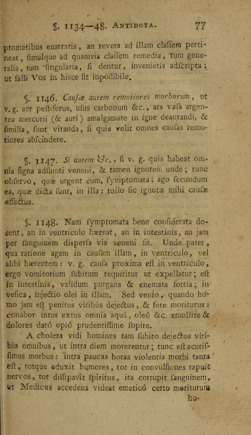 ptomatibus enarratis, an revera ad illam clafTera perti- neat , fimulque ad quamvis claflem remedia, tum gene- ralia, tum 'fingularia, fi dentur, invenietis adfcripta ut falli Vos in hisce fit inpollibile. %. 1146. Caujce autem remotiores morborum^ ut V. g. aer pelfiferus, ufus carbonum &c., ars vafa argen- tea mercurii (& auri) amalganiate in igne deaurandi, & fimilia, funt vitanda, fi quis velit omnes caufas reinu- tiores ablcindere. §. 1147. Si autem tJc., fi v. g. quis habeat om- nia figna adfuinti veneni, & tamen ignorem unde; tunc obfervo, quae urgent eum, fyraptomata; ago fecundum ea, quae dida funt,' in illa: tollo fic ignotae mihi caufae elfedus. §. 1148- Nam fymptomata bene coiifiderata do- cent , an in ventriculo haereat, an in intestinis, au jam per fanguinem disperfa vis veneni fit. Unde patet, qua ratione agam in caufam illam , in ventriculo, vel ahbi haerentem: v. g. caufa proxima eft in ventriculo, ergo vomitorium llibitum requiritur ut expellatur; eft jn intestinis, validum purgans & enemata fortia; in vefica, injedio olei in illam. Sed venio, quando ho- mo jam eft penitus viribus dejedus, & fere moriturus: conabor intus extus omnia aqua, oleo &c. emollire & dolores dat6 opi6 prudentiffime fopire. A cholera vidi homines tam fubito dejedos viri- bus omnibus, ut intra diem morerentur; tunc eft acutif- fimus morbus: intra paucas horas violentia morbi tanta ell, totque eduxit hgmores, tot in convulfiones rapuit nervos, tot diffipavit fpiritus, ita corrupit fanguinem, ut Medicus accedens videat emetico certo moriturum hQ-