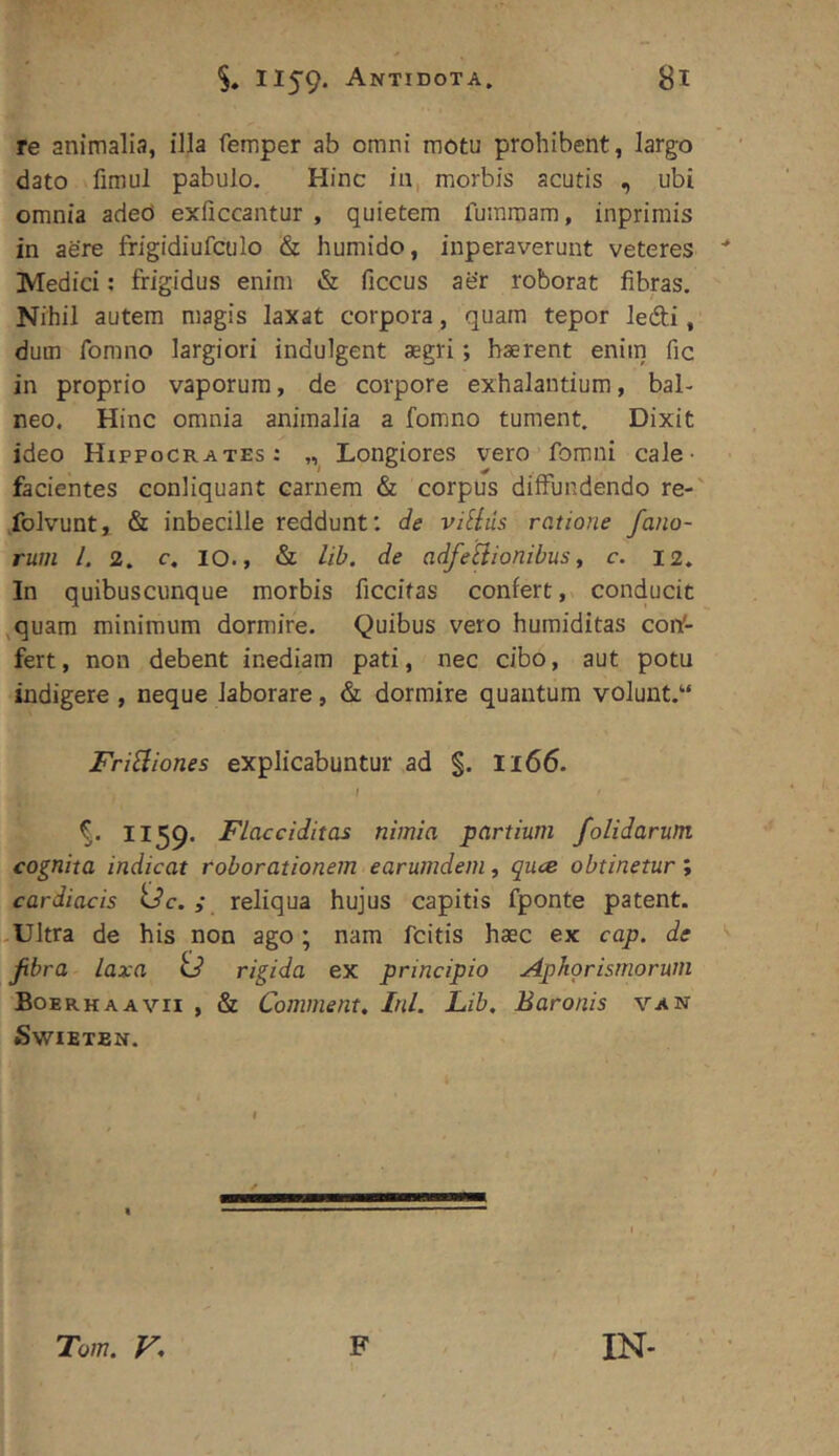 re animalia, illa femper ab omni motu prohibent, largo dato fimul pabulo. Hinc in, morbis acutis , ubi omnia aded exficcantur , quietem fummam, inprimis in aere frigidiufculo & humido, inperaveruut veteres Medici; frigidus enim & ficcus aer roborat fibras. Nihil autem magis laxat corpora, quam tepor ledi, dum fomno largiori indulgent aegri; haerent enim fic in proprio vaporum, de corpore exhalantium, bal- neo, Hinc omnia animalia a fomno tument. Dixit ideo Hippocrates: Longiores vero fomni cale- facientes conliquant carnem & corpus diffundendo re-' folvunt, & inbecille reddunt: c/e villus ratione fano- rum l. 2. c. 10., & lih. de adfeliionibus y c. 12. In quibuscunque morbis ficcitas confert, conducit ,quam minimum dormire. Quibus vero humiditas coiV- fert, non debent inediam pati, nec cibo, aut potu indigere , neque laborare, & dormire quantum volunt. FriHiones explicabuntur ad §. I166. f %. 1159* Flacciditas nimia partium /olidarum cognita indicat rohorationem earumdem, quce obtinetur; cardiacis Uc.; reliqua hujus capitis fponte patent. -Ultra de his non ago; nam fcitis haec ex cap. de fibra laxa U rigida ex principio Aphorismorum Boerhaavii , & Comment. Ini. Lib. Baronis van SwiETEN. Tom. V* F IN-