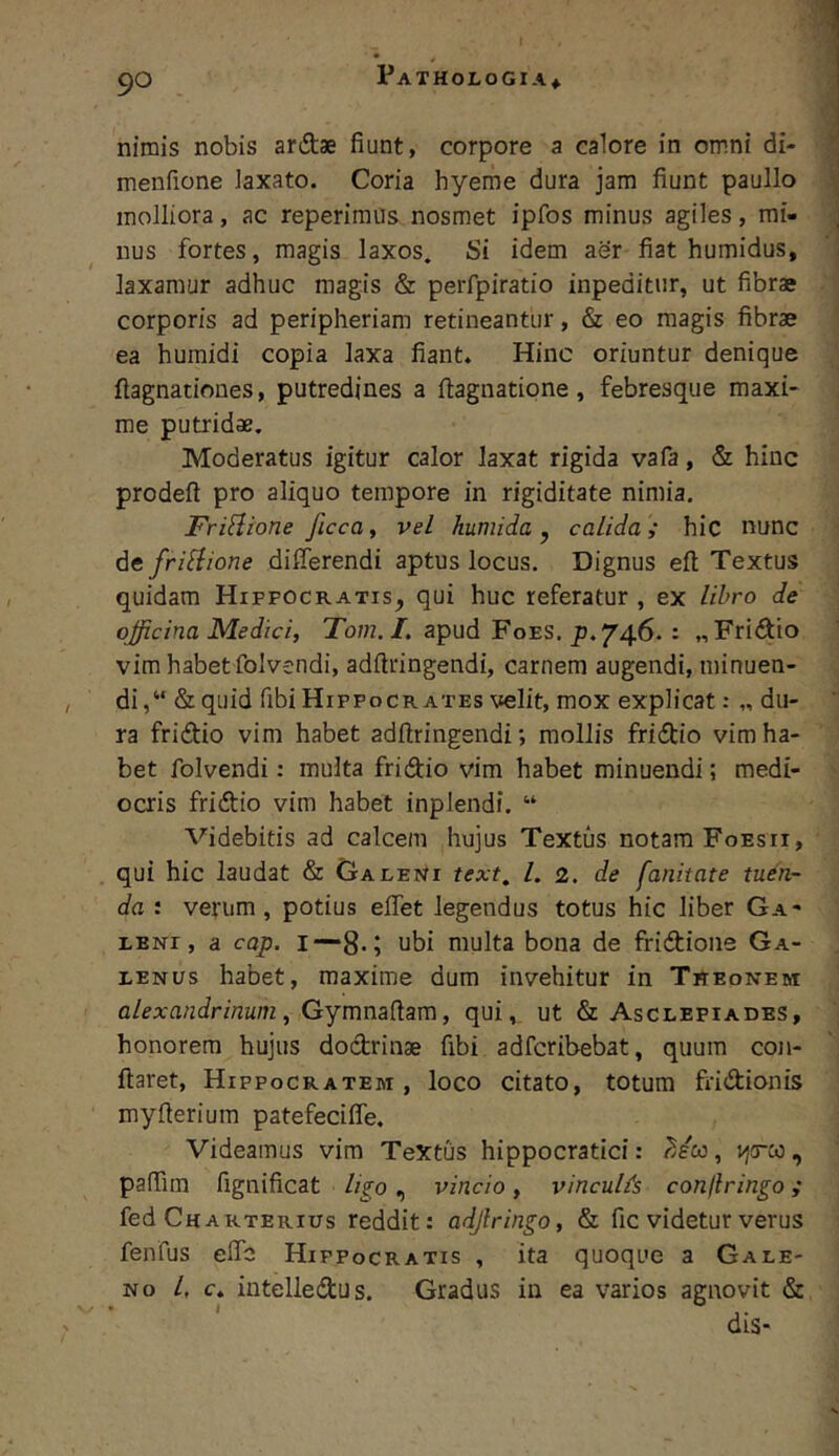 nimis nobis ardae fiunt, corpore a calore in omni di- menfione laxato. Coria hyeme dura jam fiunt paullo molliora, ac reperimus nosmet ipfos minus agiles, mi- nus fortes, magis laxos. Si idem aer fiat humidus, laxamur adhuc magis & perfpiratio inpeditur, ut fibrae corporis ad peripheriam retineantur, & eo magis fibrae ea humidi copia laxa fiant. Hinc oriuntur denique flagnationes, putredines a flagnatione, febresque maxi- me putridae. Moderatus igitur calor laxat rigida vafa, & hinc prodeft pro aliquo tempore in rigiditate nimia. FriHione ficca^ vel humida ^ calida; hic nunc defriSiione dilferendi aptus locus. Dignus eft Textus quidam Hippocratis, qui huc referatur , ex libro de officina Medici, To/;?./. apud Foes, 746.: «Fridio vim habet folvendi, adftringendi, carnem augendi, minuen- di,“ &quid fibi Hippocrates velit, mox explicat: „ du- ra fridio vim habet adftringsndi; mollis fridio vim ha- bet folvendi: multa fridio vim habet minuendi; medi- ocris fridio vim habet inplendi. “ Videbitis ad calcem hujus Textus notam Foesii, qui hic laudat & Galeni text, l. 2. de fanitate tuen- da : verum, potius elfet legendus totus hic liber Ga- leni, a cap. I--8-5 ubi multa bona de fridioiie Ga- lenus habet, maxime dum invehitur in Theonem alexandrinum, GymnaHam, qui, ut & Asclepiades, honorem hujus dodrinae fibi adfcribebat, quum con- flaret, Hippocratem, loco citato, totum fridionis myfteriura patefeciffe. Videamus vim TeXtiis hippocratici: ?Jcc, vjcrto, pafilm fignificat ligo, vincio, vincuUs confringo; fed Charterius reddit: adjlringo, & fic videtur verus fenfus efic Hippocratis , ita quoque a Gale- no 4 c. iutelledus. Gradus in ea varios agnovit &