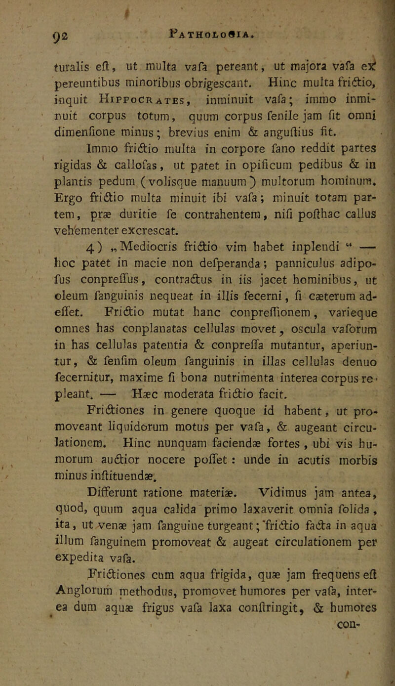 r Patholo«ia, 92 turalis eft, ut multa vafa pereant, ut majora vafa ex? pereuntibus minoribus obrigescant. Hinc multa fridio, inquit Hippocrates, inminuit vafa; imrao inmi- nuit corpus totum, quum corpus fenile jam fit omni dimenfione minus; brevius enim & anguftius fit. Immo fridio multa in corpore fano reddit partes rigidas & callofas, ut patet in opificum pedibus & in plantis pedum (volisque manuum^ multorum hominum. Ergo fridio multa minuit ibi vafa; minuit totam par- tem, prae duritie fe contrahentem, nifi pofthac callus vehfementer excrescat. 4) „ Mediocris fridio vim habet inplendi “ — hoc patet in macie non defperanda; panniculus adipo- fus conpreffus, contradus in iis jacet hominibus, ut oleum fanguinis nequeat in illis fecerni, fi caeterum ad- eilet. Fridio mutat hanc conpreflionem, varieque omnes has conplanatas cellulas movet, oscula vaforum in has cellulas patentia & conpreffa mutantur, aperiun- tur, & fenfim oleum fanguinis in illas cellulas denuo fecernitur, maxime fi bona nutrimenta interea corpus re > pleant, — Haec moderata fridio facit. Fridiones in genere quoque id habent, ut pro- moveant liquidorum motus per vafa, & augeant circu- lationem. Hinc nunquam faciendae fortes , ubi vis hu- morum audior nocere poffet : unde in acutis morbis minus inftituendae. Differunt ratione materiae. Vidimus jam antea, quod, quum aqua calida primo laxaverit omnia folida , ita, ut venae jam fanguine turgeant;'fridio fada in aqua illum fanguinem promoveat & augeat circulationem per expedita vafa. Fridiones cum aqua frigida, quae jam frequens efl Anglorurh methodus, promovet humores per vafa, inter- ea dum aquae frigus vafa laxa conftringit, & humores con-