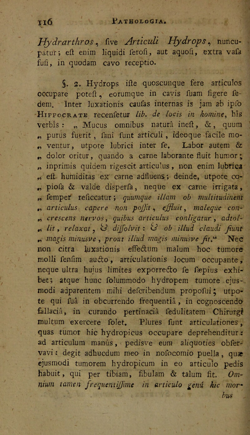 Hydrarthros^ five Articuli Hydrops^ tiuncu- patur; eft enim liquidi ferofi, aut aquofi, extra vafa fuli, in quodam cavo receptio. 2. Hydrops ifte quoscunque fere articulos occupare potell, eorumque in cavis fuam figere fe- dem. Inter luxationis caufas internas is jam ab ipfo Hippocrate recenfetur Lib. de locis in homine, his verbis : „ Mucus omnibus natura inefi, &, quum „ purus fuerit, fani funt articuli, ideoque facile mo- „ ventur, utpote lubrici inter fe. Labor autem & ^ dolor oritur, quando a carne laborante fluit humor; „ inprimis quidem rigescit articulus, non enim lubrica „ efl huraiditas ex carne adfluens ; deinde, utpote co- „ piofa & valde disperfa, neque ex carne irrigata, „ fempet reficcatur; quumque illam oh multitudinem „ articulus capere non pojjit, effluit, maleque con- „ crescens nervos, quibus articulus conligatur , adtol- „ Iit, relaxat, td dijfolvit : td ob illud claudi fiunt „ magis minusve , prout illud magis niinusve fit,''* Nec non citra luxationis efiPedum malum hoc tumore molli fenfim audo, articulationis locum occupante, neque ultra huius limites exporredo fe faspius exhi- bet; atque hunc folummodo hydropem tumore ejus- modi adparentem mihi deferibendum propofui ^ utpo- te qui fua in obeurrendo frequentia, in cognoscendo fallacia, in curando pertinacia fedulitatem Chirurgi multum exercere folet, Plures funt articulationes, quas tumor hic hydropicus occupare deprehenditur: ad articulum manus, pedisve eum aliquoties obfer- vavi: degit adhucdum meo in nofocomio puella, quae ejusmodi tumorem hydropicum in eo articulo pedis habuit, qui per tibiam, fibulam & talum fit. Om- nium tamen frequentifflme in articulo genu hic mor- bum