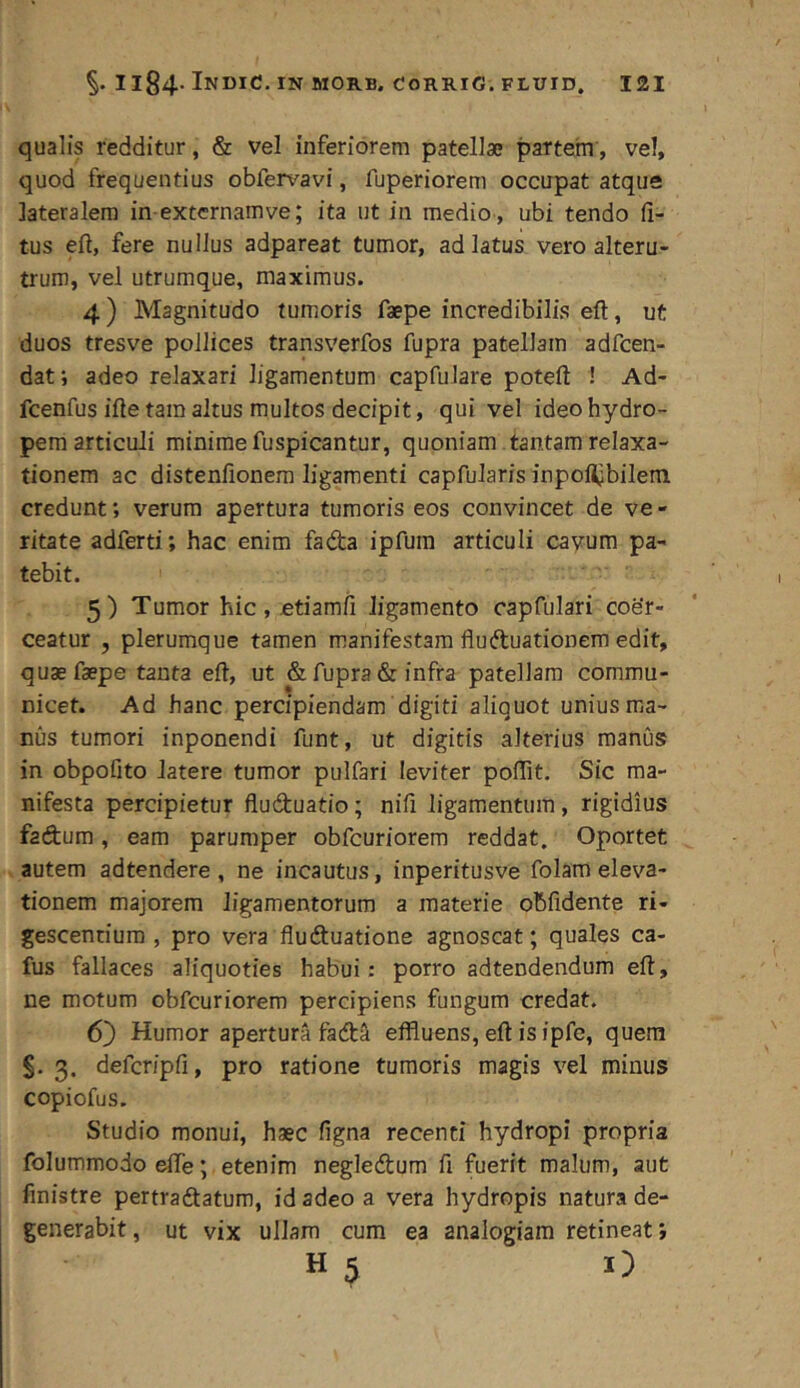 qualis redditur, & vel inferiorem patellae partem, vel, quod frequentius obfervavi, fuperiorem occupat atque lateralem in extcrnamve; ita ut in medio , ubi tendo li- tus ell, fere nullus adpareat tumor, ad latus vero alteru- trum, vel utrumque, maximus. 4) Magnitudo tumoris faepe incredibilis eft, ut duos tresve pollices transverfos fupra patellam adfcen- dat; adeo relaxari ligamentum capfulare poteft ! Ad- fcenfus ille tara altus multos decipit, qui vel ideo hydro- pem articuli minimefuspicantur, quoniam tantam relaxa- tionem ac distenfionera ligamenti capfularis inpoHjbilem credunt; verum apertura tumoris eos convincet de ve - ritate adferti; hac enim fada ipfura articuli cavum pa- tebit. 5) Tumor hic, otiamfi ligamento oapfulari coe’r- ceatur , plerumque tamen manifestam fluftuationem edit, quae faepe tanta ell, ut & fupra & infra patellam commu- nicet. Ad hanc percipiendam digiti aliquot unius ma- nus tumori inponendi funt, ut digitis alterius manus in obpofito latere tumor pulfari leviter polTit. Sic ma- nifesta percipietur fluduatio; nifi ligamentum, rigidius fadum, eam parumper obfcuriorem reddat. Oportet ^ autem adtendere , ne incautus, inperitusve folam eleva- tionem majorem ligamentorum a materie oBfidente ri- gescentium , pro vera fluduatione agnoscat; quales ca- fus fallaces aliquoties habui; porro adtendendum ell, ne motum obfcuriorem percipiens fungum credat. 6j) Humor apertura tadS effluens, ell is ipfe, quem §. 3. defcripfi, pro ratione tumoris magis vel minus copiofus. Studio monui, haec figna recenti hydropi propria folummodo dfe; etenim negledum fi fuerit malum, aut finistre pertradatum, id adeo a vera hydropis natura de- generabit, ut vix ullam cum ea analogiam retineat;