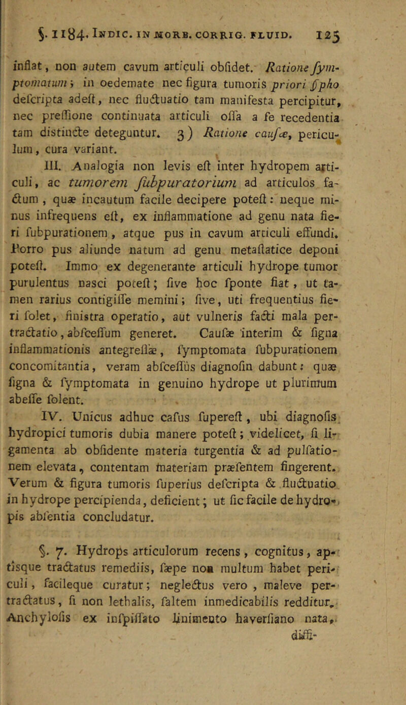 inflat, non autem cavum articuli obfidet. Ratione fym- ptomatum ■, in oedemate nec figura tumoris priori ^pho delcripta adeft, nec fluduatio tam manifesta percipitur, nec prefllone continuata articuli offa a fe recedentia tam distincte deteguntur. 3) Ratione caufce^ pericu- lum, cura variant. III. Analogia non levis eft inter hydropem arti- culi, ac tumorem Jubpuratorium ad articulos fa- dum , quae incautum facile decipere poteft: neque mi- nus infrequens ell, ex inflammatione ad genu nata fie- ri fubpurationem , atque pus in cavum articuli effundi. Porro pus aliunde natum ad genu metaflatice deponi potefi. Immo ex degenerante articuli hydrope tumor purulentus nasci potefi; five hoc fponte fiat, ut ta- men rarius contigiffe memini; five, uti frequentius fie- ri folet, finistra operatio, aut vulneris facti mala per- tractatio , abfceffum generet. Caufae 'interim & figna inflammationis antegrefiae, fymptornata fubpurationem concomitantia, veram abfceflus diagnofin dabunt; quae figna & fymptomata in genuino hydrope ut plurimum abeffe folent. IV. Unicus adhuc cafus fupereft , ubi diagnofis. hydropici tumoris dubia manere potefi; videlicet, fi li- gamenta ab oblidente materia turgentia & ad pulfatio- nem elevata, contentam tnateriam praefentem fingerent. Verum & figura tumoris fuperius defcripta & fluduatio in hydrope percipienda, deficient; ut fic facile de hydro-, pis abfentia concludatur. 4 7. Hydrops articulorum recens, cognitus, ap- tlsque tradatus remediis, faepe noa multum habet peri- culi, facileque curatur; negledus vero, maleve per-' tradatus, fi non lethalis, faltem inmedicabilis redditur., Anchylofis ex infpiffato linimento haverliano nata,. diffi-