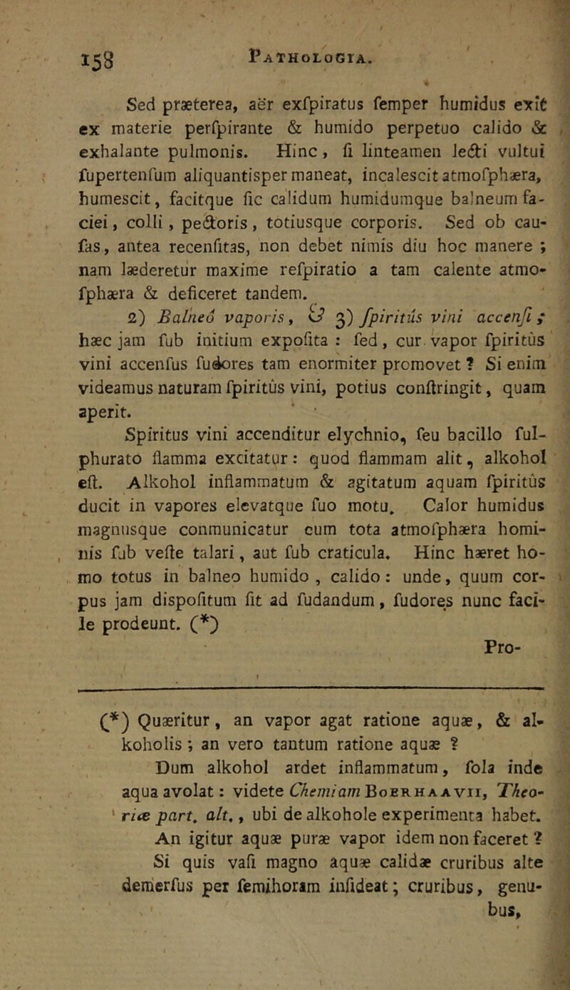 Sed praeterea, aer exfpiratus femper humidus exit ex materie perfpirante & humido perpetuo caJido & exhalante pulmonis. Hinc, fi linteamen ledi vultui fupertenfum aliquantisper maneat, incalescit atmofphaera, humescit, facitque fic calidum humidumque balneum fa- ciei , colli, pedoris, totiusque corporis. Sed ob cau- fas, antea recenfitas, non debet nimis diu hoc manere ; nam laederetur maxime refpiratio a tam calente atmo- fphaera & deficeret tandem. 2) Balneo vaporis, 3) fpiritus vini accenfi ,* haec jam fub initium expofita : fed, cur vapor fpiritus vini accenfus fu4ores tam enormiter promovet ? Si enim videamus naturam fpiritus vini, potius conftringit, quam aperit. Spiritus vini accenditur elychnio, feu bacillo ful- phurato flamma excitatur: quod flammam alit, alkohol eft. Alkohol inflammatum & agitatum aquam fpiritus ducit in vapores elevatque fuo motu, Calor humidus magnusque conmunicatur cum tota atmofphaera homi- nis fjb vefte talari, aut fub craticula. Hinc haeret ho- mo totus in balneo humido , calido: unde, quum cor- pus jam dispofitum fit ad fudandum, fudores nunc faci- le prodeunt. (*') Pro- Quaeritur, an vapor agat ratione aquae, & al- koholis; an vero tantum ratione aquae ? Dum alkohol ardet inflammatura, fola inde aqua avolat: videte Boerh a avii, Theo- ' ri<c part. ait,, ubi de alkohole experimenta habet. An igitur aquae purae vapor idem non faceret ? Si quis vafi magno aquae calidae cruribus alte deiherfus per femihoram infideat; cruribus, genu- bus,