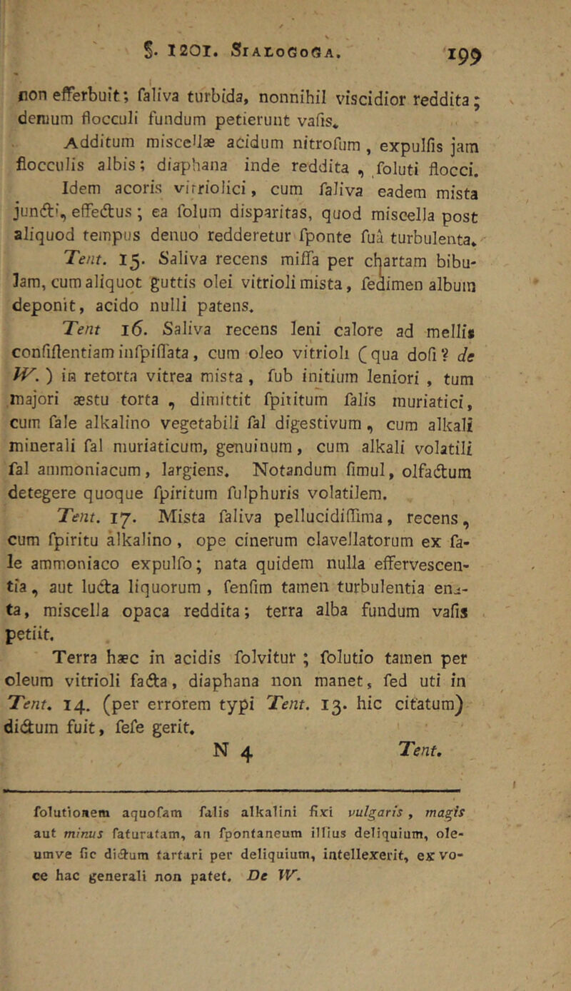 fion efferbuit; faliva turbida, nonnihil viscidior reddita; denjum flocculi fundum petierunt vafis* Additum miscellas acidum nitrofum , expulfis jam flocculis albis; diaphana inde reddita , foluti flocci. Idem acoris virrioiici, cum faliva eadem mista juncft!, effedus ; ea folum disparitas, quod miscella post aliquod tempus denuo redderetur fponte fua turbulenta» Te/it. 15. Saliva recens raifla per chartam bibu- lam, cum aliquot guttis olei vitrioli mista, fedimen album deponit, acido nulli patens. Tent 16. Saliva recens leni calore ad mellis confiflentiam infpinata, cum oleo vitrioli Cqua dofi? de IV. ) in retorta vitrea mista , fub initium leniori , tum majori aestu torta , dimittit fpiiitum falis muriatici, cum fale alkalino vegetabili fal digestivum, cum alkali minerali fal muriaticum, genuinum, cum alkali volatili fal ammoniacum, largiens. Notandum fimul, olfadtum detegere quoque fpiritum fulphuris volatilem. Tent. 17. Mista faliva pellucidiflima, recens, cum fpiritu alkalino , ope cinerum clavellatorum ex fa- le ammoniaco expulfo; nata quidem nulla effervescen- tia, aut luda liquorum , fenfim tamen turbulentia en^- ta, miscella opaca reddita; terra alba fundum vafis . petiit. Terra haec in acidis folvitur ; folutio tamen per oleum vitrioli fada, diaphana non manet, fed uti in Tent, 14. (per errorem typi Tent. 13. hic citatum) didum fuit, fefe gerit. N 4 Tent. folutioaem aquofam falis alkalini fixi vulgaris, magis aut minus fafuratam, au fpontaneum illius deliquium, ole- umve fic di(9rum tarfari per deliquium, intellexerit, ex vo- ce hac generali non patet. De W.