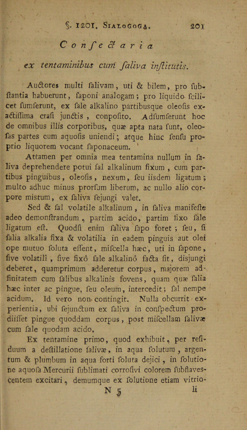 Confeci; ari a ex tentaminibus cum faliva injlitutis. Audtores inulti falivam, uti & bilem, pro fub- flantia habuerunt, faponi analogam; pro liquido fcili- cet fumferunt, ex fale alkalino partibusque oleofis ex- adtiflima crafi jundtis , conpofito. Adfumferunt hoc de omnibus illis corporibus, quae apta nata funt, oleo- fas partes cum aquofis uniendi; atque hinc fenfu pro- prio liquorem vocant faponaceum. ' Attamen per omnia mea tentamina nullum in fa- liva deprehendere potui fal alkalinum fixum , cum par- tibus pinguibus, oleofis, nexum, feu iisdem ligatum ; multo adhuc minus prorfum liberum, ac nullo alio cor- pore mistum, ex faliva fejungi valet. Sed & fal volatile alkalinum , in faliva manifefie adeo demonfirandum , partim acido, partim fixo fale ligatum eft. Quodfi enim faliva fapo foret ; feu, fi falia alkalia fixa & volatilia in eadem pinguis aut olei ope mutuo foluta effent, mifcella haec, uti in fapone, five volatili , five fixo fale alkalino fadta fit, disjungi deberet, quamprimum adderetur corpus, majorem ad* finitatem cum falibus alkalinis fovens, quam quae falia haec inter ac pingue, feu oleum, intercedit; fal nempe acidum. Id vero non> contingit. Nulla obcurrit ex- perientia, ubi fejunftum ex faliva in confpedtum pro- diiffet pingue quoddam corpus, post mifcellam falivae cum fale quodam acido. Ex tentamine primo, quod exhibuit, per refi- duum a deftillatione falivae, in aqua folutura , argen- tum & plumbum in aqua forti foluta dejici, in folutio- ne aquofa Mercurii fublimati corrofivi colorem fiibflaves- centem excitari, demuraque ex folutione etiam vitrio- N S li