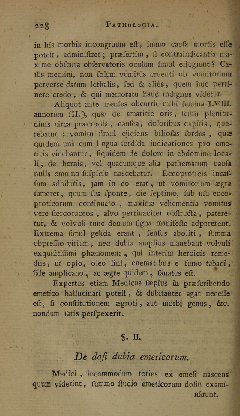 220 PATHOtoGIA. ? 1 in his morbis incongruura eft, imrao caufa mortis efle | potefl, adminiflret; prsefertim , fi contraindicantia ma- i xime obTciira obfervatoris oculum fimul effugiunt? Ca- j fus memini, non folum vomitus cruenti ob vomitorium perverse datum lethalis, fed & alius, quem huc perti- ';i nere credo , & qui memoratu haud indignus videtur. j Aliquot ante menfes obcurrit mihi femina LVIII. j annorum (H.}, quae de amaritie oris, fenfu plenitu- dinis circa praecordia , naufea, doloribus capitis, que- * rebatur ; vomitu firaul ejiciens biliofas fordes , quae ’ quidem, una cum lingua fordida indicationes pro eme- ticis videbantur, fiquidem de dolore in abdomine loca- ; li, de hernia, vel quacumque alia pathematum caufa ’ nulla omnino fufpicio nascebatur. Eccoproticis incaf- i fum adhibitis, jam in eo erat, ut vomitorium aegra i fumeret, quum fua fponte, die feptimo, fub ufu ecco- i proticorum continuato , maxima vehementia vomitus 1 vere ftercoraceos , alvo pertinaciter obflrudta , patere- > tur, & volvuli tunc demum figna manifefle adparerent. i Extrema fimul gelida erant , fenfus aboliti , fumma ' obpreffio virium, nec dubia amplius manebant volvuli' ' exquifitiffimi phaenomena , qui interira heroicis reme- diis, ut opio, oleo lini, enematibus e fumo tabaci, \ fale amplicano , ac aegre quidem , fanatus efl. Expertus etiam Medicus faepius in praefcribendo . emetico hallucinari poteft, & dubitanter agat neceffe j eft, fi. conftitutionem aegroti, aut morbi genus, &c. ! nondum fatis perfpexerit. j S. n. I De doji duhia emeticorum. | Medici , incommodum toties ex emefi nascens' ’ ' quum viderint, fummo fiudio emeticorum dofin exami- ; narunt.