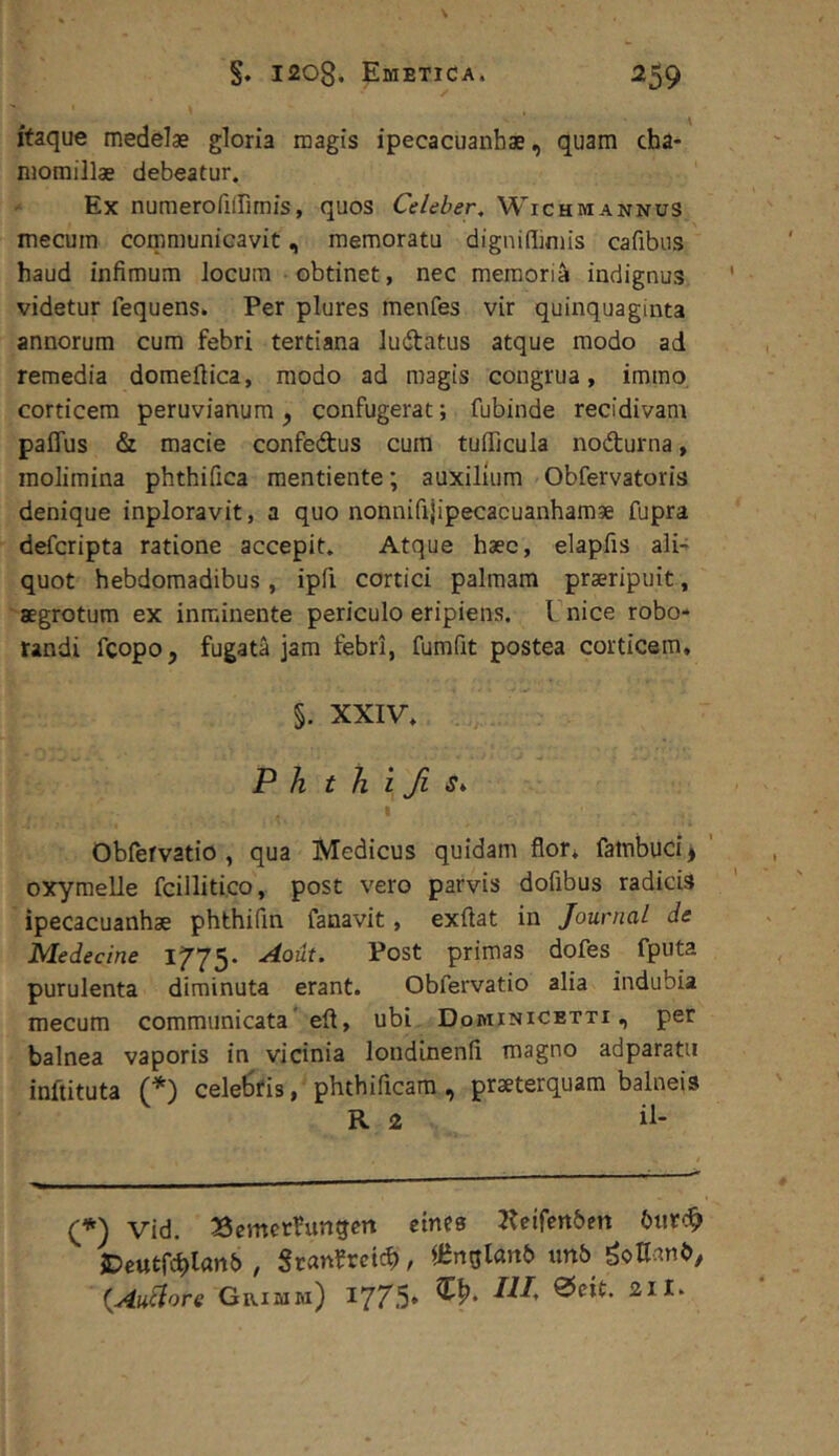 itaque medelae gloria magis ipecacuanhae, quam cha- momillae debeatur. Ex numerofiirimis, quos Celeber, Wichmannus mecum communicavit, memoratu dignidimis cafibus haud infimum locum obtinet, nec memoria indignus videtur fequens. Per plures menfes vir quinquaginta annorum cura febri tertiana ludtatus atque modo ad remedia doraefiica, modo ad magis congrua, immo corticem peruvianura, confugerat; fubinde recidivam paffus & macie confedus cum tufficula nodturna, molimina phthifica mentiente; auxilium Obfervatoris denique inploravit, a quo nonnifijipecacuanhamae fupra defcripta ratione accepit. Atque haec, elapfis ali- quot hebdomadibus, ipfi cortici palmam praeripuit, aegrotum ex inminente periculo eripiens, l nice robo- randi fcopo, fugata jam febri, fumfit postea corticem. §. XXIV. P h t h i fi s. I Obfervatio , qua Medicus quidam flor, falnbucij ' oxymelle fcillitico, post vero parvis dofibus radicis ipecacuanhae phthifin fanavit, exftat in Journal de Medecine Aout. Post primas dofes fputa purulenta diminuta erant. Obfervatio alia indubia mecum communicata'eft, ubi Dominicetti , per balnea vaporis in vicinia londinenfi magno adparatu inftituta (*) cele^fis, phthificara , praeterquam balneis R 2 il- Vid. Semcrfungm emes T^eifenbett 6iirc9 i^eutfchlanb , Sran^rctcb, «inqlanb imb gotlanb, {Au^ore Grimw) 1775» ®cit. sil.