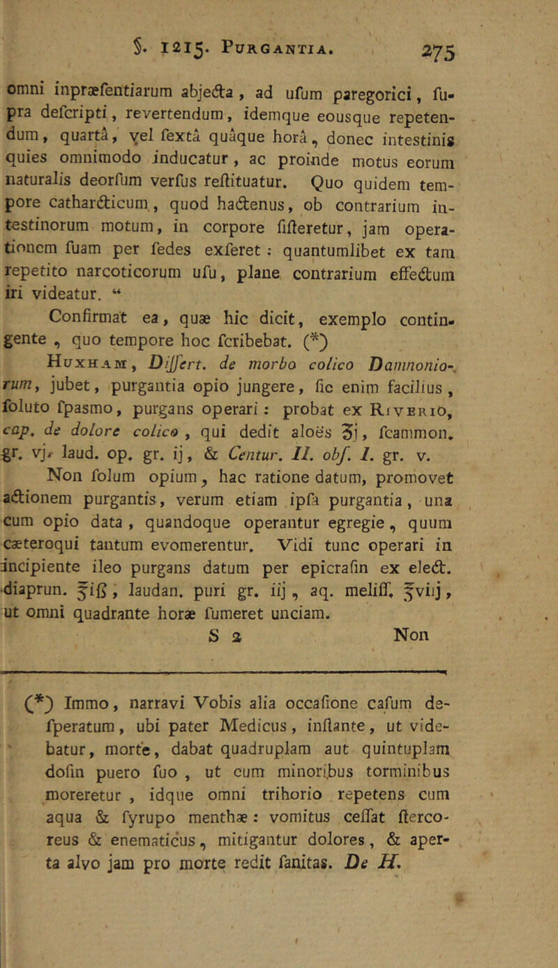 omni inpraefentiarum abjedta, ad ufum paregorici, fii- pra defcripti, revertendum, idemque eousque repeten- dum , quarta, yel fexta quaque hora , donec intestinis quies omnimodo inducatur , ac proinde motus eorum naturalis deorfum verfus reftituatur. Quo quidem tem- pore cathardticum, quod hadenus, ob contrarium in- testinorum motum, in corpore fifleretur, jam opera- tionem fuam per fedes exferet: quantumlibet ex tam repetito narcoticorum ufu, plane contrarium eflfedum iri videatur. “ Confirmat ea, quae hic dicit, exemplo contin- gente , quo tempore hoc fcribebat. (^) Huxham, Dijfert. de morbo colico Daninonio-. rum, jubet, purgantia opio jungere, fic enim facilius, foluto fpasmo, purgans operari: probat ex Riverio, cap, de dolore colico , qui dedit aloes 3j» fcammon, gr. v']r laud. op. gr. ij, & Centur. 11. obf. 1. gr. v. Non folum opium, hac ratione datum, promovet adionem purgantis, verum etiam ipfa purgantia, una cum opio data , quandoque operantur egregie, quum caeteroqui tantum evomerentur. Vidi tunc operari in incipiente ileo purgans datura per epicrafin ex eled. •diaprun. f i{5, laudan. puri gr. iij, aq. meliff, fviij, ut omni quadrante horae fumeret unciam. S % Non Immo, narravi Vobis alia occafione cafum de- fperatum , ubi pater Medicus , inflante, ut vide- batur, morte, dabat quadruplam aut quintuplam dofin puero fuo , ut cum minori.bus torminibus moreretur , idque omni trihorio repetens cura aqua & fyrupo menthae: vomitus ceflat fterco- reus & enematicus, mitigantur dolores, & aper- ta alvo jam pro morte redit fanitas. De H.