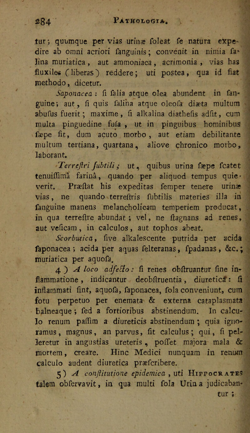 tur •, quumque per vias urin* foleat fe natura expe* dire ab omni acriori fanguinis; convenit in nimia fa* lina muriatica, aut ammoniaca, acrimonia , vias has fluxiles Hiberas) reddere; uti postea, qua id fiat methodo, dicetur. Saponacea : fi falia atque olea abundent in fan- guine; aut, fi quis faliha atque oleofa diaeta multum abufus fuerit; maxime, fi alkalina diathefis adfit, cum multa pinguedine fufa , ut in pinguibus hominibus faepe fit, dum acuto morbo, aut etiam debilitante multum tertiana, quartana, aliove chronico morbo, laborant» Terrejlri Jubtili i ut, quibus urina faepe fcatet tenuiffima farina, quando per aliquod tempus quie- verit, Praeftat his expeditas femper tenere urinae vias, ne quando terreftris fubtilis materies illa in fanguine manens melancholicam temperiem producat, in qua terrefire abundat ; vel, ne ftagnans ad renes, aut veficam, in calculos, aut tophos abeat. Scorbutica f five alkalescente putrida per acida faponacea *, acida per aquas felteranas, fpadanas, &c.; muriatica per aquofa. 4.') A loco adfe^io: fi renes obfiruantur fine in- flammatione , indicantur deobflruentia, diuretici: fi inflammati fint, aquofa, faponacea, fola conveniunt, cum fotu perpetuo per enemata' & externa cataplasmata balneaque; fed a fortioribus abstinendum. In calcu- lo renum palTira a diureticis abstinendum ; quia igno- ramus , magnus, an parvus, fit calculus; qui, fi pel- leretur in angustias ureteris, polTet majora mala & mortem, creare. Hinc Medici nunquam in renum calculo audent diuretica praefcribere, 5) ^ conftitutione epidemica , uti Hippocrates talem obfervavit, in qua multi fola Urina judicaban- tur ;