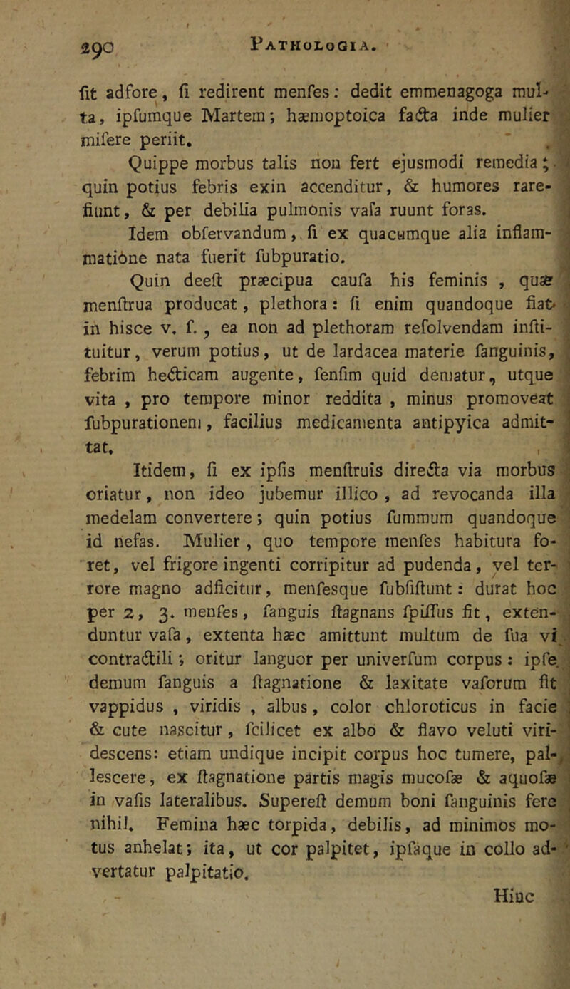 fit adfore, fi redirent menfes: dedit emmenagoga mul- ta, ipfumque Martem; haemoptoica fadia inde mulier mifere periit. Quippe morbus talis non fert ejusmodi remedia*. / quin potius febris exin accenditur, & humores rare- ; fiunt, & per debilia pulmonis vafa ruunt foras. j Idem obfervandum ,, fi ex quacumque alia inflam- . matibne nata fuerit fubpuratio. ^ Quin deefi praecipua caufa his feminis , quae , menfirua producat, plethora: fi enim quandoque fiat in hisce v. f., ea non ad plethoram refolvendam infii- tuitur, verum potius, ut de lardacea materie fanguinis, ; febrim hedicam augente, fenfim quid dematur, utque ■ vita , pro tempore minor reddita , minus promoveat t; fubpurationeni, facilius medicamenta antipyica admit- j tat, S Itidem, fi ex ipfis menftruis direda via morbus . oriatur, non ideo jubemur illico , ad revocanda illa - medelam convertere; quin potius fummum quandoque id nefas. Mulier , quo tempore menfes habitura fo- ret, vel frigore ingenti corripitur ad pudenda, vel ter- ■ rore magno adficitur, menfesque fubfiftunt: durat hoc per 2, 3. menfes, fanguis ftagnans fpilfus fit, exten- , duntur vafa, extenta haec amittunt multum de fua vi . contradili; oritur languor per univerfum corpus: ipfe ; demum fanguis a fiagnatione & laxitate vaforum fit ^ vappidus , viridis , albus, color chloroticus in facie ] & cute nascitur, fcilicet ex albo & flavo veluti viri- [ descens: etiam undique incipit corpus hoc tumere, pal-^' lescere, ex fiagnatione partis magis mucofae & aquofae i in vafis lateralibus. Superefi demum boni fanguinis fere ^ nihil. Femina haec torpida, debilis, ad minimos mo- tus anhelat; ita, ut cor palpitet, ipfaque in collo ad- '' vertatur palpitatio. Hinc