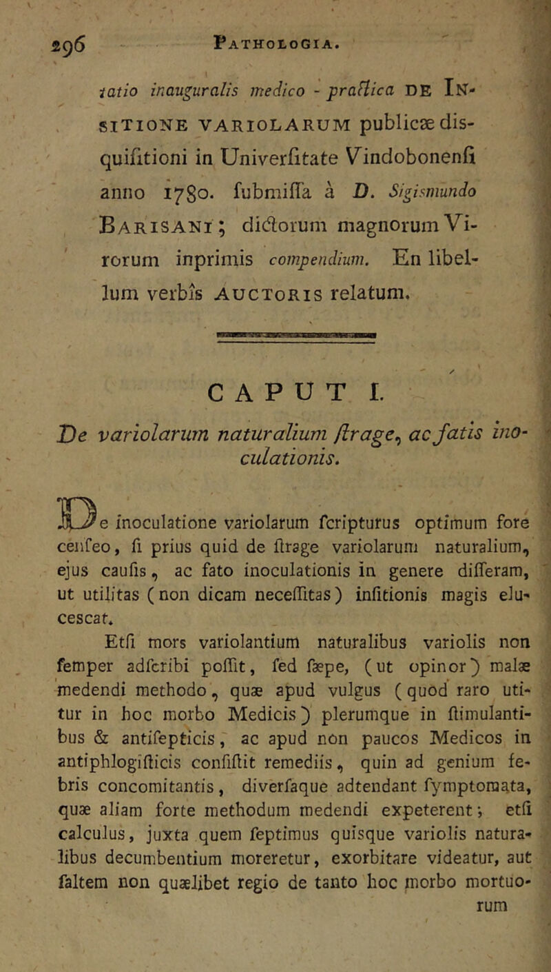 2g6 iatio inauguralis medico - praftica DE In- siTioNE VARioLARUM publicse dis- quifitioni in Univerfitate Vindobonenfi anno 1780. fubmiffa a D. Sigismundo Barisani ; didlorum magnorum Vi- rorum inprimis compendium. En libel- lum verbis auctoris relatum. CAPUT I. De variolarurn naturalium (irage^ ac fatis ino- culationis. inoculatione variolarurn fcripturus optimum fore cenfeo, fi prius quid de flrage variolarurn naturalium, ejus caufis, ac fato inoculationis in genere differam, ut utilitas (non dicam necelTitas) infitionis magis elu- cescat. Etfi mors variolantium naturalibus variolis non femper adfcribi polTit, fed faepe, (ut opinor} malae medendi methodo, quae apud vulgus (quod raro uti- tur in hoc morbo Medicis} plerumque in ftimulanti- bus & antifepticisac apud non paucos Medicos in antiphlogifticis confiftit remediis, quin ad genium fe- bris concomitantis, diverfaque adtendant fymptora^ta, quae aliam forte methodum medendi expeterent ■, etii calculus, juxta quem feptimus quisque variolis natura- libus decumbentium moreretur, exorbitare videatur, aut faltem non quaelibet regio de tanto hoc morbo mortuo- rum