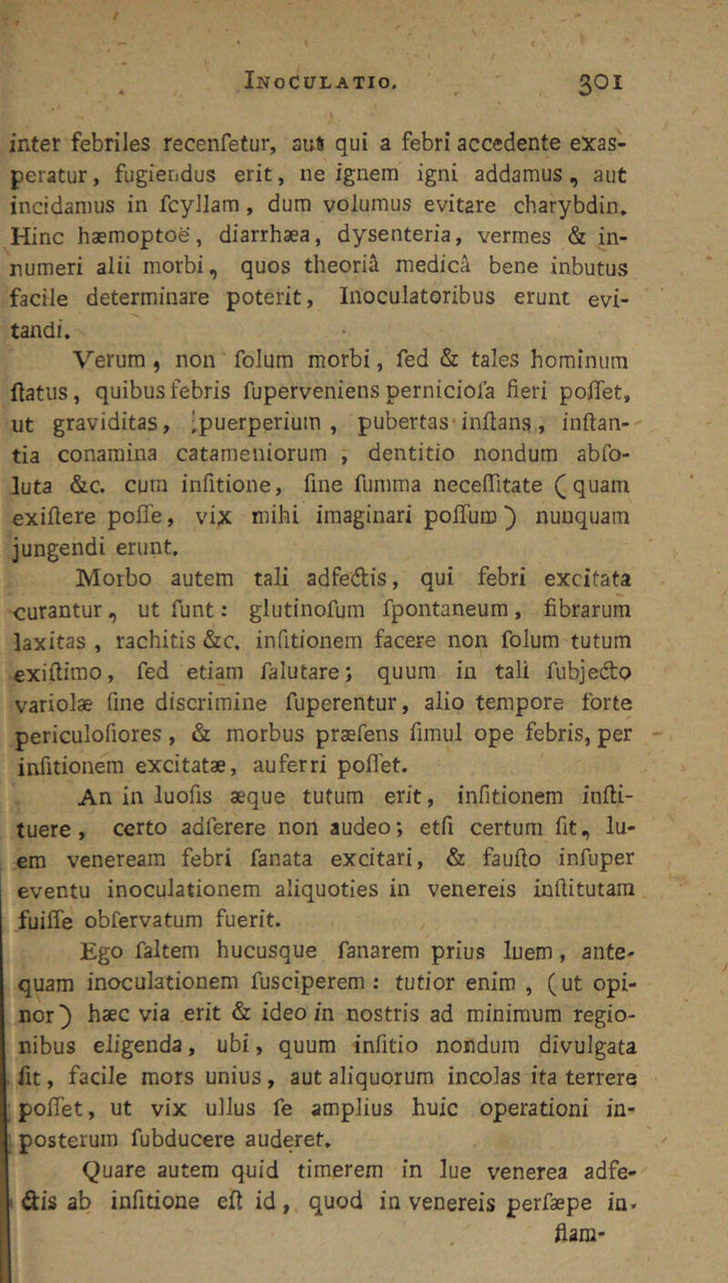 / Inoculatio. ^ ' 301 inter febriles recenfetur, au# qui a febri accedente exas- peratur, fugiendus erit, ne ignem igni addamus, aut incidamus in fcyJlam, dum volumus evitare charybdin» Hinc haemoptoe, diarrhaea, dysenteria, vermes & in- numeri alii morbi, quos theori^ medica bene inbutus facile determinare poterit. Inoculatoribus erunt evi- tandi. Verum, non folum morbi, fed & tales hominum flatus, quibus febris fuperveniens perniciola fieri poffet, ut graviditas, -puerperium, pubertas-inflans., inflan- tia conamina catameniorum , dentitio nondum abfo- luta &c. cura infitione, fine fumma necefiitate (quam exiflere pofle, vix mihi imaginari pofTuro) nunquam jungendi erunt. Morbo autem tali adfedlis, qui febri excitata curantur, ut funt: glutinofum fpontaneum , fibrarum laxitas , rachitis &c. infitionem facere non folum tutum exiftimo, fed etiam falutare; quum in tali fubjedo variolae fine discrimine fuperentur, alio tempore forte periculofiores, & morbus praefens fimul ope febris, per infitionem excitatae, auferri poffet. An in luofis aeque tutum erit, infitionem infli- tuere, certo adferere non audeo; etfi certum fit, lu- em Veneream febri fanata excitari, & fauflo infuper eventu inoculationem aliquoties in venereis inflitutara fuiffe obfervatum fuerit. Ego faltem hucusque fanarem prius luem, ante- quam inoculationem fusciperem : tutior enim , ( ut opi- nor haec via erit & ideo in nostris ad minimum regio- nibus eligenda, ubi, quum infitio nondum divulgata . fit, facile mors unius, aut aliquorum incolas ita terrere poffet, ut vix ullus fe amplius huic operationi in- posterura fubducere auderet. Quare autem quid timerem in lue venerea adfe- ' dis ab infitione eft id, quod in venereis perfaepe ia. fiam-