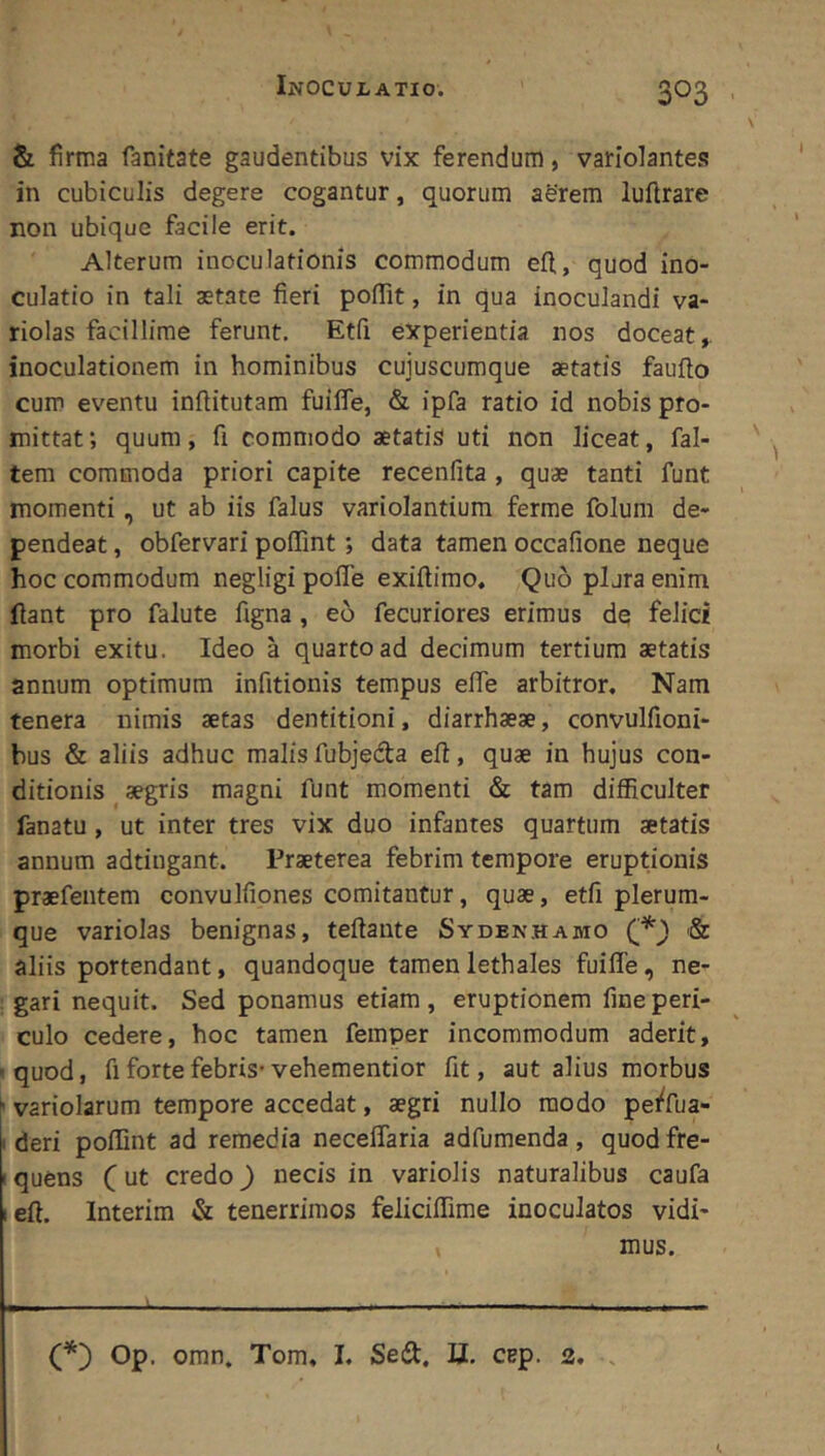 & firma fanitate gaudentibus vix ferendum, varlolantes in cubiculis degere cogantur, quorum aerem luftrare non ubique facile erit. Alterum inoculationis commodum efl, quod ino- culatio in tali aetate fieri pofiit, in qua inoculandi va- riolas facillime ferunt. Etfi experientia nos doceat,, inoculationem in hominibus cujuscumque aetatis faufto cum eventu inftitutam fuilfe, & ipfa ratio id nobis pro- mittat; quum, fi commodo aetatis uti non liceat, fal- tem commoda priori capite recenfita , quae tanti funt momenti, ut ab iis falus variolantium ferme folum de- pendeat , obfervari poffint; data tamen occafione neque hoc commodum negligi poffe exiftimo. Quo plura enim fiant pro falute figna, eo fecuriores erimus de felici morbi exitu. Ideo a quarto ad decimum tertium aetatis annum optimum infitionis tempus efie arbitror. Nam tenera nimis aetas dentitioni, diarrhaeae, convulfioni- bus & aliis adhuc malis fubjeda efi, quae in hujus con- ditionis aegris magni funt momenti & tam difficulter fanatu, ut inter tres vix duo infantes quartum aetatis annum adtiugant. Praeterea febrim tempore eruptionis praefentem convulfiones comitantur, quae, etfi plerum- que variolas benignas, teftante Sydenhamo & aliis portendant, quandoque tamen lethales fuiffe, ne- gari nequit. Sed ponamus etiam, eruptionem fine peri- culo cedere, hoc tamen femper incommodum aderit, 'quod, fi forte febris-vehementior fit, aut alius morbus variolarum tempore accedat, aegri nullo modo pe^fua- i deri poffint ad remedia neceflaria adfumenda, quod fre- I quens C ut credo) necis in variolis naturalibus caufa left. Interim & tenerrimos feliciffime inoculatos vidi- , mus. Op. omn. Tom. I. Seft. U. cep. 3, .