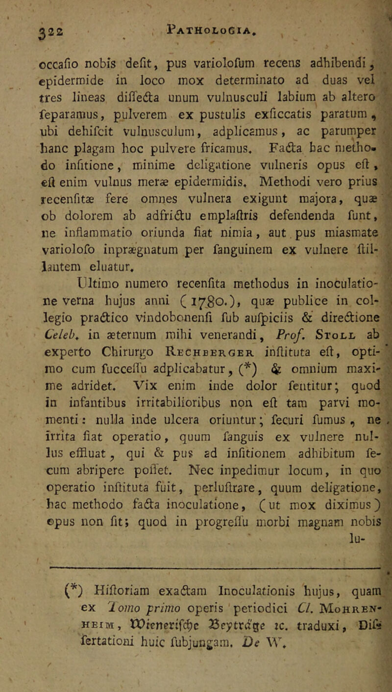 ^22 . PatholoGia, occafio nobis defit, pus variolofum recens adhibendi, epidermide in loco mox determinato ad duas vel tres lineas diffeda unum vulnusculi labium ab altero feparamus, pulverem ex pustulis exficcatis paratum, ' ubi dehifcit vulnusculum, adplicamus, ac parurnper < ' hanc plagam hoc pulvere fricamus. Fada hac nietho. \ do infitione, minime deligatione vulneris opus eft, ,’ eft enim vulnus merae epidermidis. Methodi vero prius ' recenfitae fere omnes vulnera exigunt majora, quae ^ ob dolorem ab adfridu emplaftris defendenda funt, ne inflammatio oriunda fiat nimia, aut. pus miasmate variolofo inpraegnatum per fanguinem ex vulnere fl.il- ^ lantem eluatur, rj Ultimo numero recenfita methodus in inoculatio- ne verna hujus anni (17,80.)» quae publice in coi- ji legio pradico vindobonenfi fub aufpiciis & diredione ' Celeb, in aeternum mihi venerandi, Prof. Stox.i- ab experto Chirurgo Rechberger inflituta eft, opti- J mo cum fucceflu adplicabatur, (*) ^ omnium maxi- •, me adridet. Vix enim inde dolor featitur; quod in infantibus irritabilioribus non eft tam parvi mo- :> menti: nulla inde ulcera oriuntur; fecuri fumus , ne . irrita fiat operatio, quum fanguis ex vulnere nul- lus effluat, qui & pus ad infitionem adhibitum fe- cum abripere pollet. Nec inpedimur locum, in quo '■ operatio inflituta fuit, perluflrare, quum deligatione, hac methodo fada inoculatione, (ut mox diximus) ©pus non fit; quod in progreflu morbi magnam nobis . ■ lu- (■^) Hifloriam exadam Inoculationis hujus, quam ex 2 orno primo operis periodici Cl. Mohren- heim , tX>tener:fc^c 33ej»trdge tc. traduxi, Difa fertationi huic fubjungam. De W,