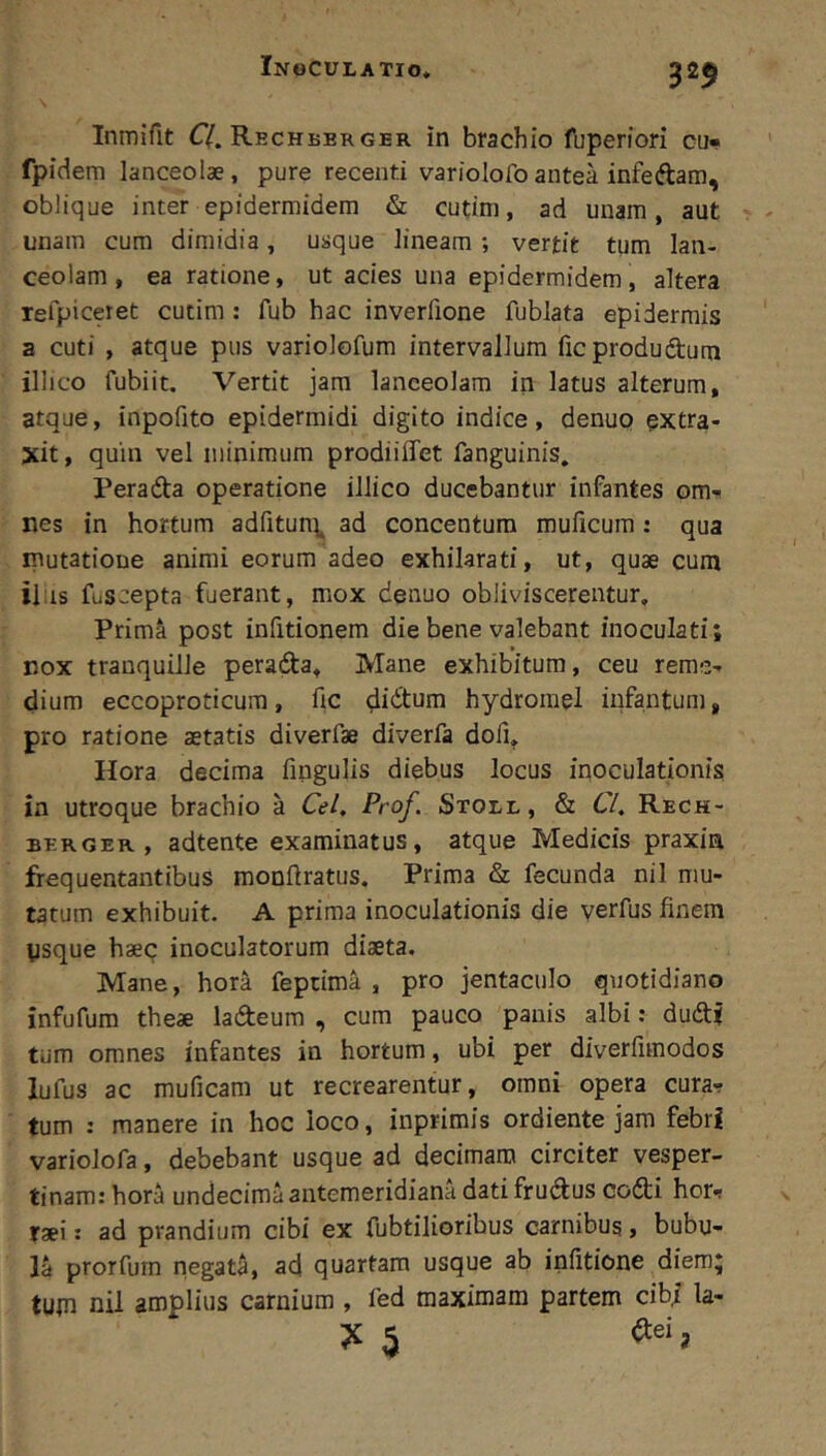 325 Inmifit C/. Rechberger in brachio fuperfori cu- fpidem lanceolae, pure recenti variolofoantea infeftam, oblique inter epidermidem & cutim, ad unam, aut unam cum dimidia, usque lineam ; vertit tum lan- ceolam, ea ratione, ut acies una epidermidem, altera Tefpiceiet cutim: fub hac inverlione fublata epidermis a cuti , atque pus variolofum intervallum ficprodudum illico fubiit. Vertit jam lanceolam in latus alterum, atque, inpofito epidermidi digito indice, denuo extra- xit , quin vel minimum prodiiffet fanguinis. Perada operatione illico ducebantur infantes om- nes in hortum adfitun^, ad concentum muficura: qua mutatione animi eorum adeo exhilarati, ut, quae cum ii;is fuscepta fuerant, mox denuo obliviscerentur, Prirn^ post infitionem die bene valebant inoculati; nox tranquille perada. Mane exhibitum, ceu reme- dium eccoproticura, fic didtum hydrorael infantum, pro ratione aetatis diverfae diverfa dofi, Hora decima fingulis diebus locus inoculationis in utroque brachio a Cei, Prof. Stoll, & 67. Rech- BERGER, adtente examinatus, atque Medicis praxin frequentantibus monftratus. Prima & fecunda nil mu- tatum exhibuit. A prima inoculationis die yerfus finem ysque haec inoculatorum diaeta. Mane, hora feptima , pro jentaculo quotidiano infufum theae ladeum , cum pauco panis albi: dudf tum omnes infantes in hortum, ubi per diverfimodos lufus ac muficam ut recrearentur, omni opera cura- tum : manere in hoc loco, inprimis ordiente jam febri variolofa, debebant usque ad decimam circiter vesper- tinam: hora undecima antemeridiana dati frudus codi hor- raei: ad prandium cibi ex fubtiliorihus carnibus, bubu- la prorfurn negata, ad quartam usque ab infitione diem; tum nil amplius carnium , fed maximam partem cibi la-