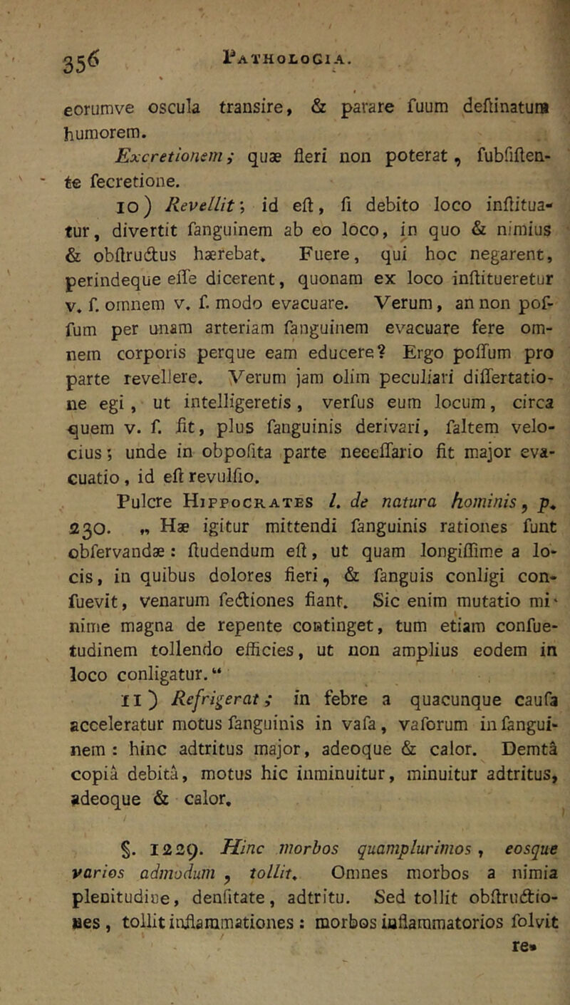 eorumve oscula transire, & parare fuum deftinatura humorem. Excretionem ,• quae fleri non poterat, fubfiften- te fecretione. 10) Revellit, id efl:, fi debito loco infiitua- tur, divertit fanguinem ab eo loco, in quo & nimius & obftrudus haerebat. Fuere, qui hoc negarent, perindeque eiTe dicerent, quonam ex loco inftitueretur V. f. omnem v. f. modo evacuare. Verum, an non pof- fum per unam arteriam fanguinem evacuare fere om- nem corporis perque eam educere? Ergo poffum pro parte revellere. Verum jam olim peculiari differtatio- ne egi, ut intelligeretis, verfus eum locum, circa quem v. f. fit, plus fanguinis derivari, faltem velo- cius unde in obpofita parte neeeflario fit major eva- cuatio , id efl: revulfio. Pulcre Hippocrates /. de natura hominis ^ 230. « Hae igitur mittendi fanguinis rationes funt obfervandae: ftudendum efl, ut quam longiffim.e a lo- cis, in quibus dolores fieri, & fanguis conligi con- fuevit, venarum fedtiones fiant. Sic enim mutatio mi* nime magna de repente continget, tum etiam confue- tudinem tollendo efficies, ut non amplius eodem in loco configatur, “ 11 ) Refrigerat ,* in febre a quacunque caufa acceleratur motus fanguinis in vafa, vaforum in fangui- nem : hinc adtritus major, adeoque & calor. Demta copia debita, motus hic inminuitur, minuitur adtritus, adeoque & calor. 1239. Hinc morbos quamplurimos ^ eosque varios admodum , tollit. Omnes morbos a nimia plenitudine, denfitate, adtritu. Sed tollit obflrudtio- aes, tollit inflammationes : morbos inflammatorios folvit re*