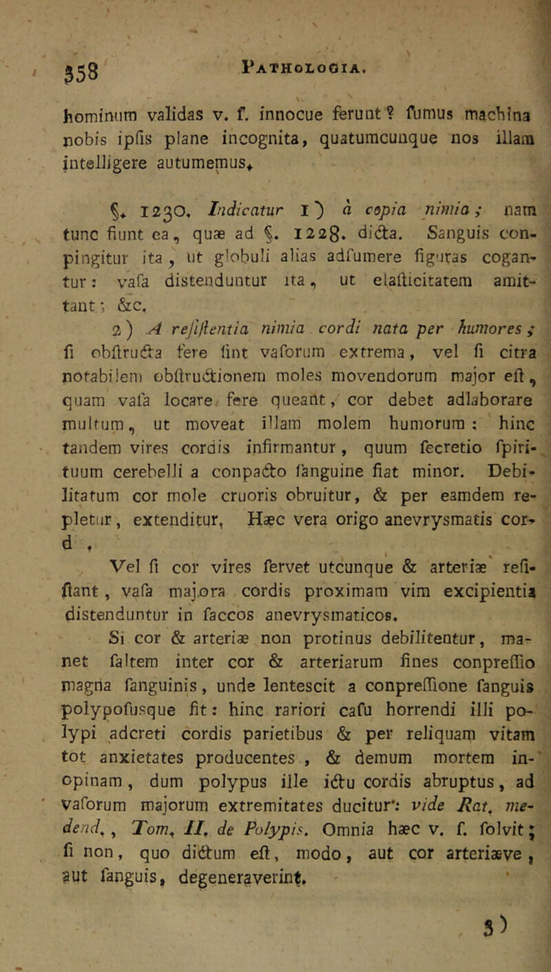 558 hominum validas v. f. innocue ferunt? ibmus machina pobis ipfis plane incognita, quatumcuuque nos illana inteliigere autumemus^ 1230, Indicatur d copia nimia; nam tunc fiunt ea, quae ad 1228. dida. Sanguis ccn- pingitur ita, ut globuli alias adfumere figuras cogan- tur : vafa distenduntur ita, ut elafticitatem amit- tant; &c. 2) ^ rejiftentia nimia cordi nata per humores; fi obfiruda fere lint vaforum extrema, vel fi citra notabilem obfirudionera moles movendorum major eft , quam vala locare fere queant, cor debet adlaborare multum, ut moveat illam molem humorum: hinc tandem vires cordis infirmantur, quum fecretio fpiri- tuum cerebelli a conpado fanguine fiat minor. Debi- litatum cor mole cruoris obruitur, & per eamdem re- pletur , extenditur, Haec vera origo anevrysmatis cor^ d , Vel fi cor vires fervet utcunque & arteriae' refi- fiant, vafa majora cordis proximam vim excipientia distenduntur in faccos anevrysmaticos. Si cor & arteriae non protinus debilitentur, ma- net faltem inter cor & arteriarum fines conpreffio magria fanguinis, unde lentescit a conprefiione fanguis polypofusque fit; hinc rariori cafu horrendi illi po- lypi adcreti cordis parietibus & per reliquam vitam tot anxietates producentes , & demum mortem in-' opinam, dum polypus ille idu cordis abruptus, ad vaforum majorum extremitates ducitur*: vide Rat, me~ dend^, Tom, II. de Polypis. Omnia haec v. f. folvit; fi non, quo didum eft, modo, aut cor arteriasve, 3Ut fanguis, degeneraverint.