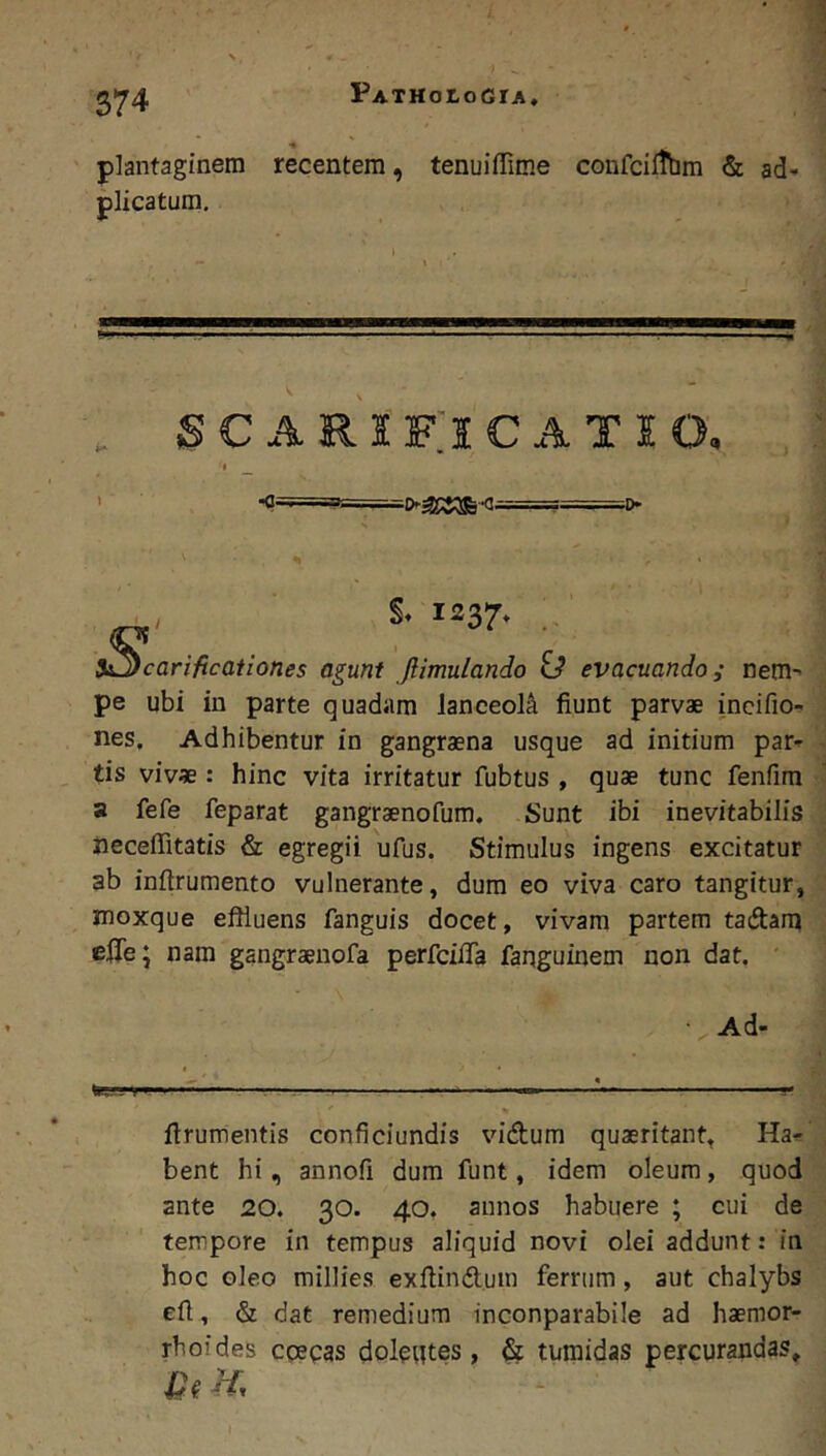 S74 recentem, tenuifiTime confcifthm & ad- S C R I f;i C iV T I o, I ^ ■<?=^======'===^>^g^ §A 1237* . i^carificationes agunt Jlimulando id evacuando; nem- pe ubi in parte quadam lanceola fiunt parvae incifio- nes. Adhibentur in gangraena usque ad initium par- tis vivae : hinc vita irritatur fubtus , quae tunc fenfim a fefe feparat gangraenofum. Sunt ibi inevitabilis neceffitatis & egregii ufus. Stimulus ingens excitatur ab inftrumento vulnerante, dum eo viva caro tangitur, moxque effluens fanguis docet, vivam partem taftarn effle; nam gangraeuofa perfeiffla farjguinem non dat. ' Ad- ter-m —^— firumentis conficiundis vidum quaeritant. Ha- bent hi, annofi dum funt, idem oleum, quod ante 20. 30. 40, annos habuere ; cui de tempore in tempus aliquid novi olei addunt: in hoc oleo millies exfiindlum ferrum, aut chalybs efi, & dat remedium inconparabile ad haemor- rhoides epepas doleutes, & tumidas percurandas, 1^? Hr plantaginem plicatum.